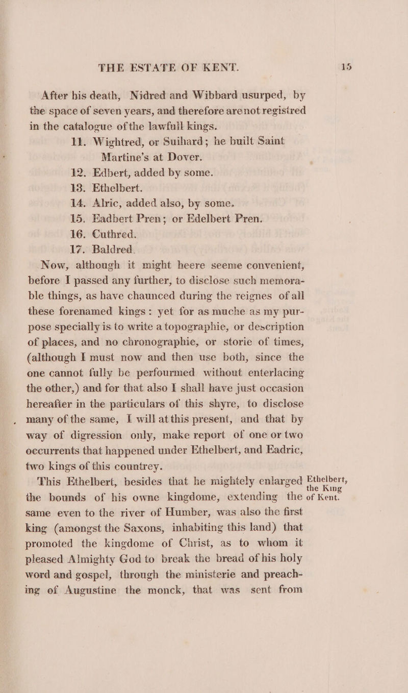 After his death, Nidred and Wibbard usurped, by the space of seven years, and therefore are not registred in the catalogue ofthe lawfull kings. 11. Wightred, or Suihard; he built Saint Martine’s at Dover. 12. Edbert, added by some. 13. Ethelbert. 14. Alric, added also, by some. 15, Eadbert Pren; or Edelbert Pren. 16. Cuthred. 17. Baldred. Now, although it might heere seeme convenient, before I passed any further, to disclose such memora- ble things, as have chaunced during the reignes of all these forenamed kings: yet for as muche as my pur- pose specially is to write a topographie, or description of places, and no chronographie, or storie of times, (although I must now and then use both, since the one cannot fully be perfourmed without enterlacing the other,) and for that also I shall have just occasion hereafter in the particulars of this shyre, to disclose many of the same, I will atthis present, and that by way of digression only, make report of one or two occurrents that happened under Ethelbert, and Eadric, two kings of this countrey. This Ethelbert, besides that he mightely enlarged same even to the river of Humber, was also the first king (amongst the Saxons, inhabiting this land) that promoted the kingdome of Christ, as to whom it pleased Almighty God to break the bread of his holy word and gospel, through the ministerie and preach- ing of Augustine the monck, that was sent from