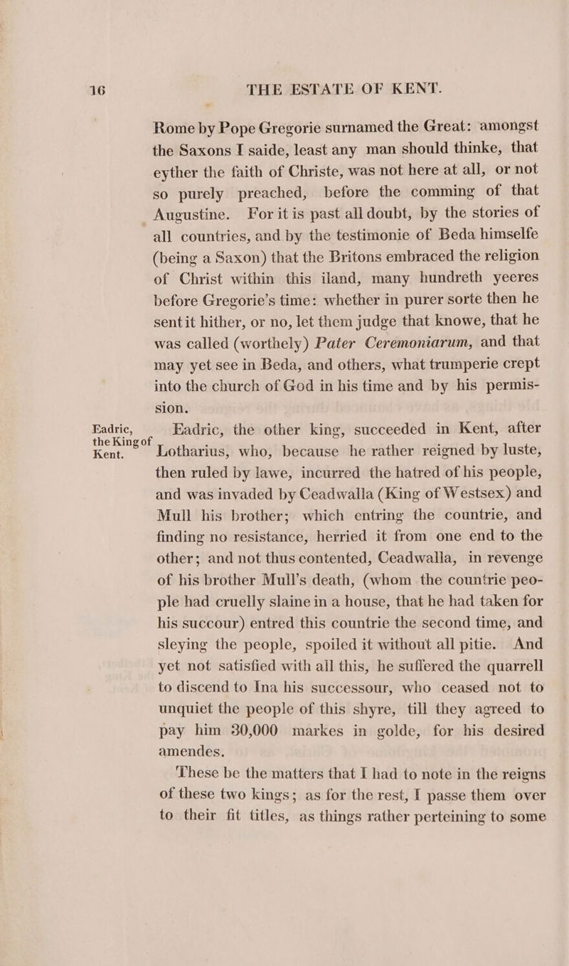 Rome by Pope Gregorie surnamed the Great: amongst the Saxons I saide, least any man should thinke, that eyther the faith of Christe, was not here at all, or not so purely preached, before the comming of that Augustine. For it is past all doubt, by the stories of all countries, and by the testimonie of Beda himselfe (being a Saxon) that the Britons embraced the religion of Christ within this iland, many hundreth yeeres before Gregorie’s time: whether in purer sorte then he sentit hither, or no, let them judge that knowe, that he was called (worthely) Pater Ceremoniarum, and that may yet see in Beda, and others, what trumperie crept into the church of God in his time and by his permis- sion. Eadric, Eadric, the other king, succeeded in Kent,. after the King of , } Kent. Lotharius, who, because he rather reigned by luste, then ruled by lawe, incurred the hatred of his people, and was invaded by Ceadwalla (King of Westsex) and Mull his brother; which entring the countrie, and finding no resistance, herried it from one end to the other; and not thus contented, Ceadwalla, in revenge of his brother Mull’s death, (whom the countrie peo- ple had cruelly slaine in a house, that he had taken for his succour) entred this countrie the second time, and sleying the people, spoiled it without all pitie. And yet not satisfied with all this, he suffered the quarrell to discend to Ina his successour, who ceased not to unquiet the people of this shyre, till they agreed to pay him 30,000 markes in golde, for his desired amendes. These be the matters that I had to note in the reigns of these two kings; as for the rest, [ passe them over to their fit titles, as things rather perteining to some