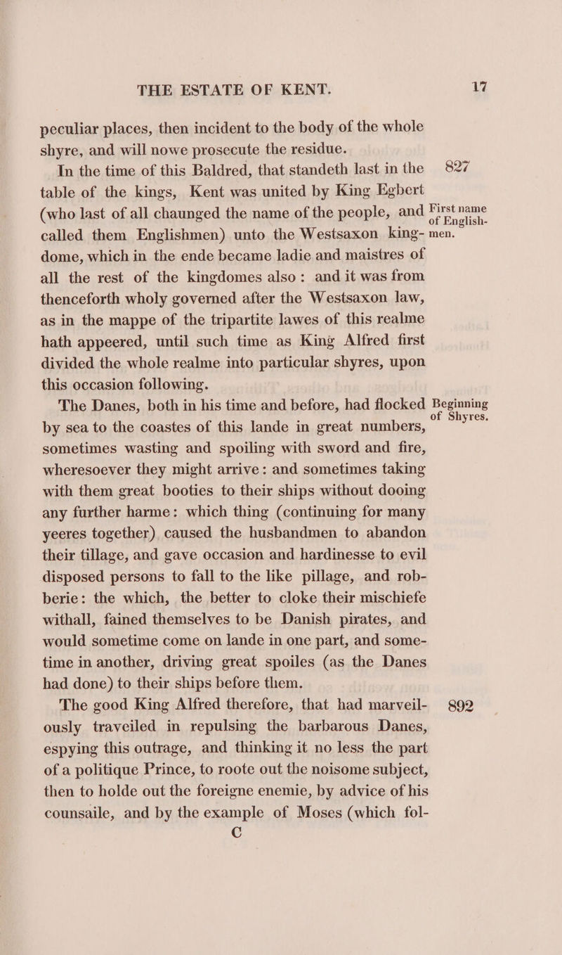 peculiar places, then incident to the body of the whole shyre, and will nowe prosecute the residue. In the time of this Baldred, that standeth last in the table of the kings, Kent was united by King Egbert (who last of all chaunged the name of the people, and 17 827 First name of English- dome, which in the ende became ladie and maistres of all the rest of the kingdomes also: and it was from thenceforth wholy governed after the Westsaxon law, as in the mappe of the tripartite lawes of this realme hath appeered, until such time as King Alfred first divided the whole realme into particular shyres, upon this occasion following. The Danes, both in his time and before, had flocked by sea to the coastes of this lande in great numbers, sometimes wasting and spoiling with sword and fire, wheresoever they might arrive: and sometimes taking with them great booties to their ships without dooing any further harme: which thing (continuing for many yeeres together) caused the husbandmen to abandon their tillage, and gave occasion and hardinesse to evil disposed persons to fall to the like pillage, and rob- berie: the which, the better to cloke their mischiefe withall, fained themselves to be Danish pirates, and would sometime come on lande in one part, and some- time in another, driving great spoiles (as the Danes had done) to their ships before them. The good King Alfred therefore, that had marveil- ously traveiled in repulsing the barbarous Danes, espying this outrage, and thinking it no less the part of a politique Prince, to roote out the noisome subject, then to holde out the foreigne enemie, by advice of his counsaile, and by the example of Moses (which fol- C Beginning of Shyres. 892