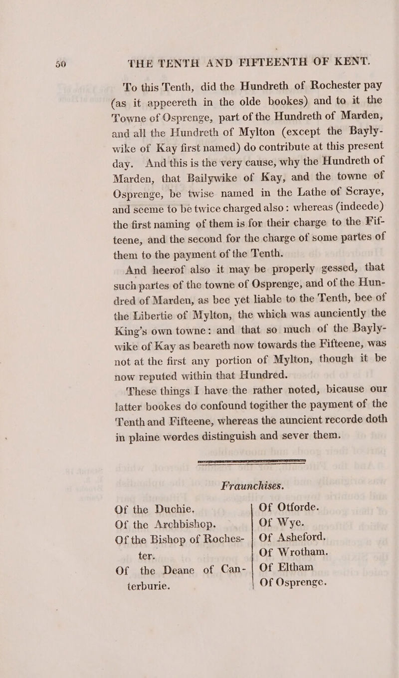 To this Tenth, did the Hundreth of Rochester pay (as it appeereth in the olde bookes) and to it the Towne of Osprenge, part of the Hundreth of Marden, and all the Hundreth of Mylton (except the Bayly- wike of Kay first named) do contribute at this present day. And this is the very cause, why the Hundreth of Marden, that Bailywike of Kay, and the towne of Osprenge, be twise named in the Lathe of Scraye, and seeme to be twice charged also: whereas (indeede) the first naming of them is for their charge to the Fif- teene, and the second for the charge of some partes of them to the payment of the Tenth. And heerof also it may be properly gessed, that such partes of the towne of Osprenge, and of the Hun- dred of Marden, as bee yet liable to the Tenth, bee of the Libertie of Mylton, the which was aunciently the King’s own towne: and that so much of the Bayly- wike of Kay as beareth now towards the Fifteene, was not at the first any portion of Mylton, though it be now reputed within that Hundred. These things I have the rather noted, bicause our latter bookes do confound togither the payment of the Tenth and Fifteene, whereas the auncient recorde doth in plaine wordes distinguish and sever them. Fraunchises. Of the Duchie. Of Otforde. Of the Archbishop. Ot Wye. Of the Bishop of Roches- | Of Asheford. ter. Of Wrotham. Of the Deane of Can- | Of Eltham terburie. | Of Osprenge.