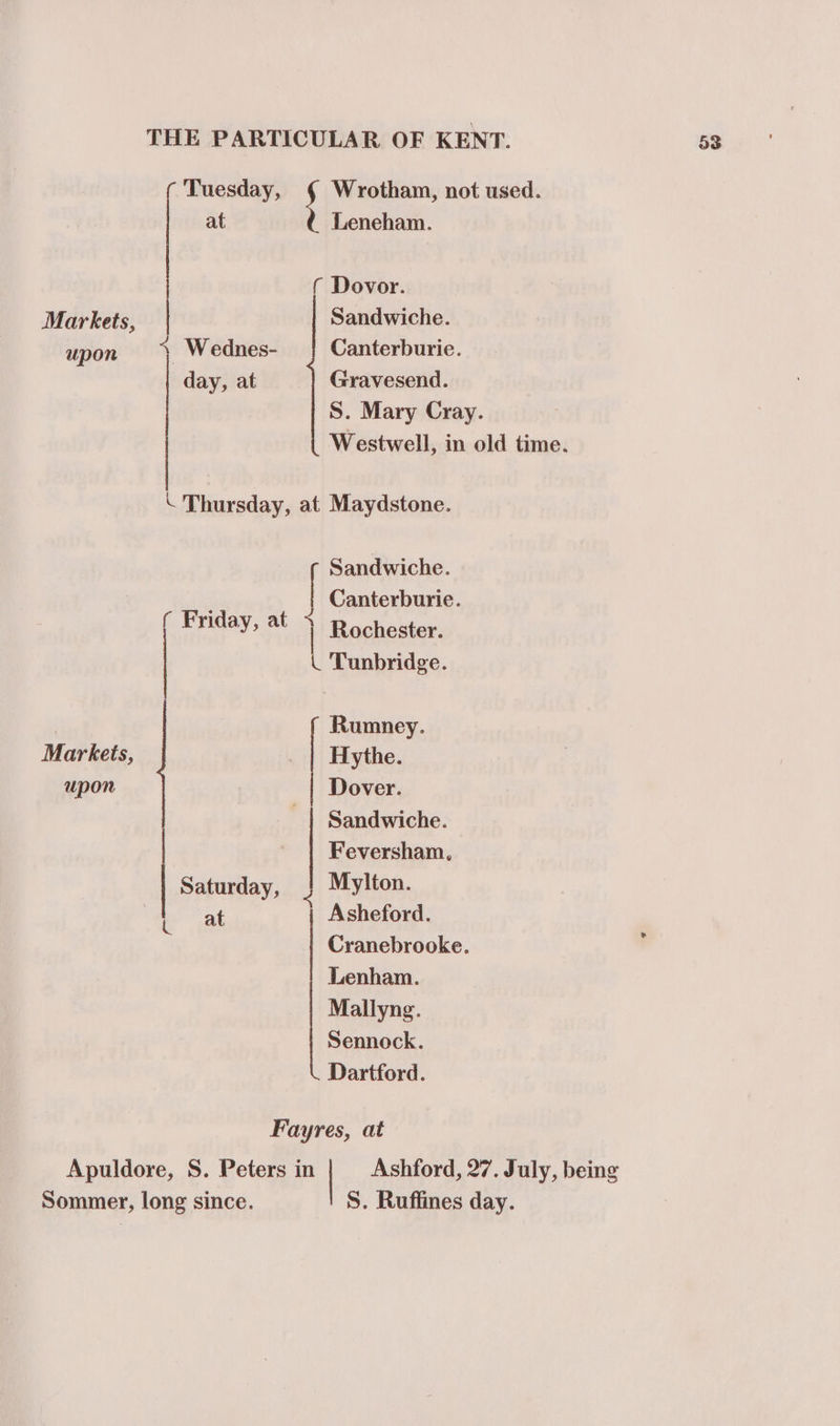 ( Tuesday, Wrotham, not used. at Leneham. ( Dovor. Markets, Sandwiche. upon % Wednes- | Canterburie. day, at Gravesend. S. Mary Cray. \ Thursday, at Maydstone. Sandwiche. , Canterburie. ( Friday, at + Rochester. _ Tunbridge. | Rumney. Markeis, . | Hythe. upon Dover. | Sandwiche. Feversham, Saturday, 2 Mylton. at Asheford. Cranebrooke. Lenham. Mallyng. Sennock. Dartford. Fayres, at Sommer, long since. S. Ruffines day.