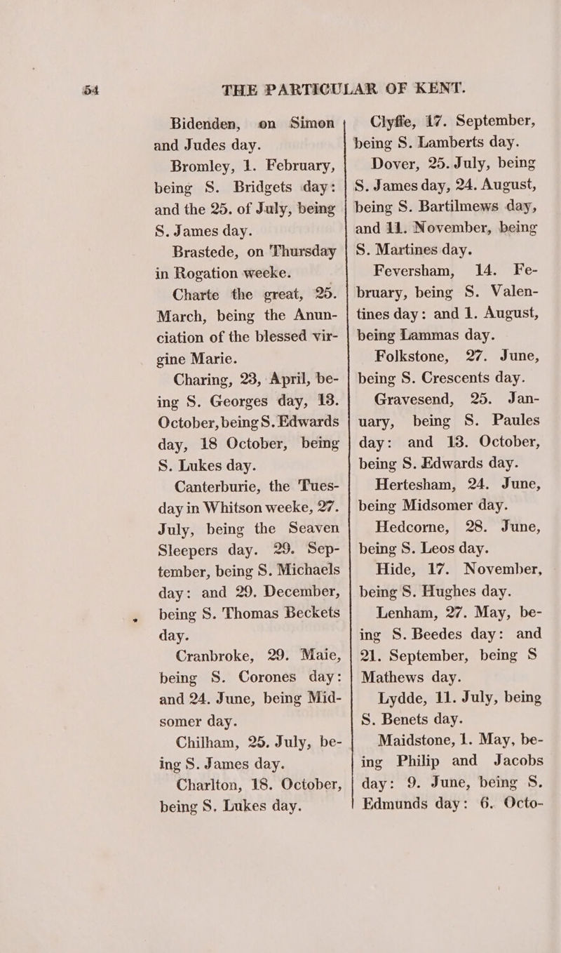 Bidenden, on Simon and Judes day. Bromley, 1. February, being S. Bridgets day: and the 25. of July, being S. James day. Brastede, on Thursday in Rogation weeke. Charte the great, 25. March, being the Anun- ciation of the blessed vir- gine Marie. Charing, 23, April, be- ing S. Georges day, 13. October, being S. Edwards day, 18 October, beimg S. Lukes day. Canterburie, the Tues- day in Whitson weeke, 27. July, being the Seaven Sleepers day. 29. Sep- tember, being S. Michaels day: and 29. December, being S. Thomas Beckets day. Cranbroke, 29. Maie, being S. Corones day: and 24. June, being Mid- somer day. Chilham, 25. July, be- ing S. James day. Charlton, 18. October, Clyfie, 17. September, being S. Lamberts day. Dover, 25. July, being S. James day, 24. August, being S. Bartilmews day, and 11. November, being S. Martines day. Feversham, 14. Fe- bruary, being S. Valen- tines day: and 1. August, being Lammas day. Folkstone, 27. June, being S. Crescents day. Gravesend, 25. Jan- uary, being S. Paules day: and 13. October, being S. Edwards day. Hertesham, 24. June, being Midsomer day. Hedcorne, 28. June, being S. Leos day. Hide, 17. November, © being 8. Hughes day. Lenham, 27. May, be- ing S. Beedes day: and 21. September, being S$ Mathews day. Lydde, 11. July, being S. Benets day. Maidstone, 1. May, be- ing Philip and Jacobs day: 9. June, being S.