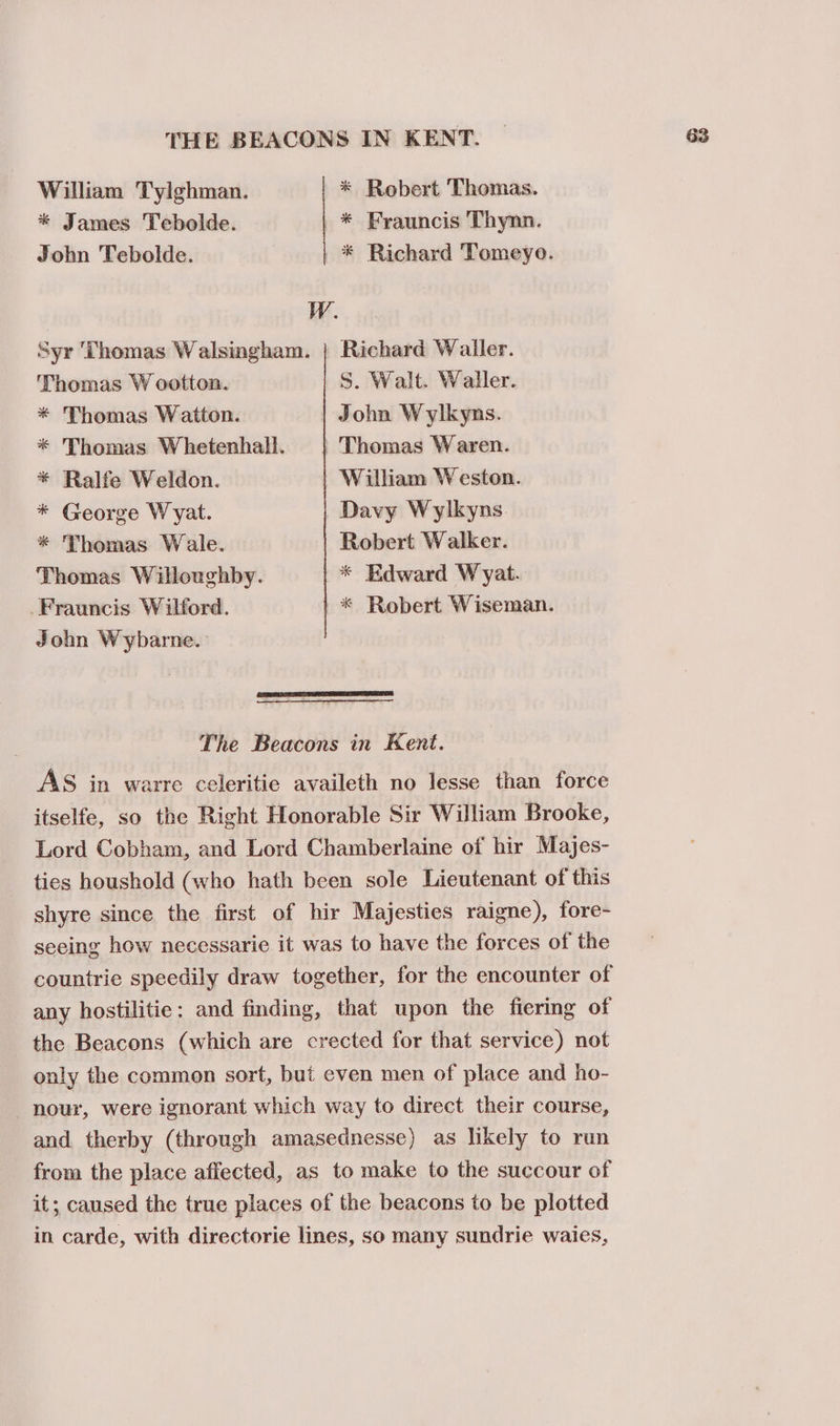 THE BEACONS IN KENT. William Tylghman. * Robert Thomas. * James Tebolde. * Frauncis Thynn. John Tebolde. | * Richard Tomeyo. W. Syr Thomas Walsingham. | Richard Wailer. Thomas W ootton. S. Walt. Waller. * Thomas Watton. John Wylkyns. * Thomas Whetenhall. | Thomas Waren. * Ralfe Weldon. William Weston. * George Wyat. Davy Wylkyns. * Thomas Wale. Robert Walker. Thomas Willoughby. * Edward Wyat. -Frauncis Wilford. | * Robert Wiseman. John Wybarne. The Beacons in Kent. AS in warre celeritie availeth no lesse than force itselfe, so the Right Honorable Sir William Brooke, Lord Cobham, and Lord Chamberlaine of hir Majes- ties houshold (who hath been sole Lieutenant of this shyre since the first of hir Majesties raigne), fore- seeing how necessarie it was to have the forces of the countrie speedily draw together, for the encounter of any hostilitie: and finding, that upon the fiering of the Beacons (which are crected for that service) not only the common sort, but even men of place and ho- nour, were ignorant which way to direct their course, and therby (through amasednesse) as likely to run from the place affected, as to make to the succour of it; caused the true places of the beacons to be plotted in carde, with directorie lines, so many sundrie waies,