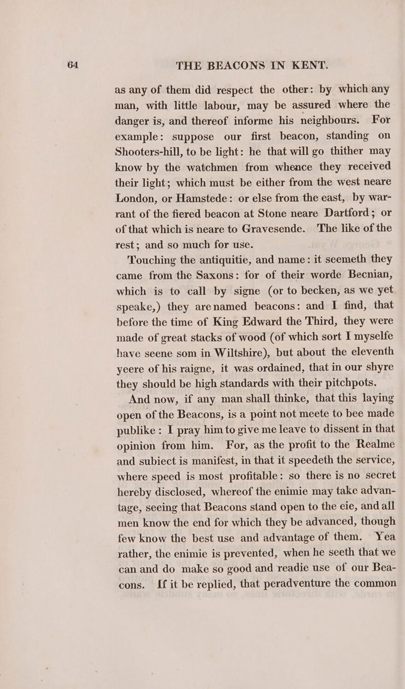 as any of them did respect the other: by which any man, with little labour, may be assured where the danger is, and thereof informe his neighbours. For example: suppose our first beacon, standing on Shooters-hill, to be light: he that will go thither may know by the watchmen from whence they received their light; which must be either from the west neare London, or Hamstede: or else from the east, by war- rant of the fiered beacon at Stone neare Dartford; or of that which is neare to Gravesende. ‘The like of the rest; and so much for use. Touching the antiquitie, and name: it seemeth they came from the Saxons: for of their worde Becnian, which is to call by signe (or to becken, as we yet. speake,) they arenamed beacons: and I find, that before the time of King Edward the Third, they were made of great stacks of wood (of which sort I myselfe have seene som in Wiltshire), but about the eleventh yeere of his raigne, it was ordained, that in our shyre they should be high standards with their pitchpots. And now, if any man shall thinke, that this laying open of the Beacons, is a point not meete to bee made publike : I pray him to give me leave to dissent in that opinion from him. For, as the profit to the Realme and subiect is manifest, in that it speedeth the service, where speed is most profitable: so there is no secret hereby disclosed, whereof the enimie may take advan- tage, seeing that Beacons stand open to the eie, and all men know the end for which they be advanced, though few know the best use and advantage of them. Yea rather, the enimie is prevented, when he seeth that we can and do make so good and readie use of our Bea- cons. [f it be replied, that peradventure the common