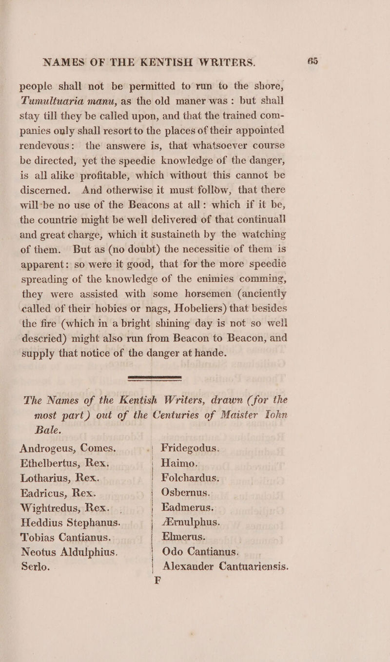NAMES OF THE KENTISH WRITERS. people shall not be permitted to run to the shore, Tumultuaria manu, as the old maner was: but shall stay till they be called upon, and that the trained com- panies only shall resort to the places of their appointed rendevous: the answere is, that whatsoever course be directed, yet the speedie knowledge of the danger, is all alike profitable, which without this cannot be discerned. And otherwise it must folldw, that there will-be no use of the Beacons at all: which if it be, the countrie might be well delivered of that continuall and great charge, which it sustaineth by the watching of them. But as (no doubt) the necessitie of them is apparent: so were it good, that for the more speedie spreading of the knowledge of the enimies comming, they were assisted with some horsemen (anciently called of their hobies or nags, Hobeliers) that besides the fire (which in a bright shining day is not so weil descried) might also run from Beacon to Beacon, and supply that notice of the danger at hande. The Names of the Kentish Writers, drawn (for the most part) out of the Centuries of Maister Lohn Bale. | Androgeus, Comes. | Fridegodus. Ethelbertus, Rex. | Haimo. Lotharius, Rex. | Folchardus. Eadricus, Rex. Osbernus. Wightredus, Rex. Kadmerus. Elmerus. , Odo Cantianus. | Alexander Cantuariensis. Tobias Cantianus. Neotus Aldulphius. | | Heddius Stephanus. /Exnulphus. Serlo. . | 63