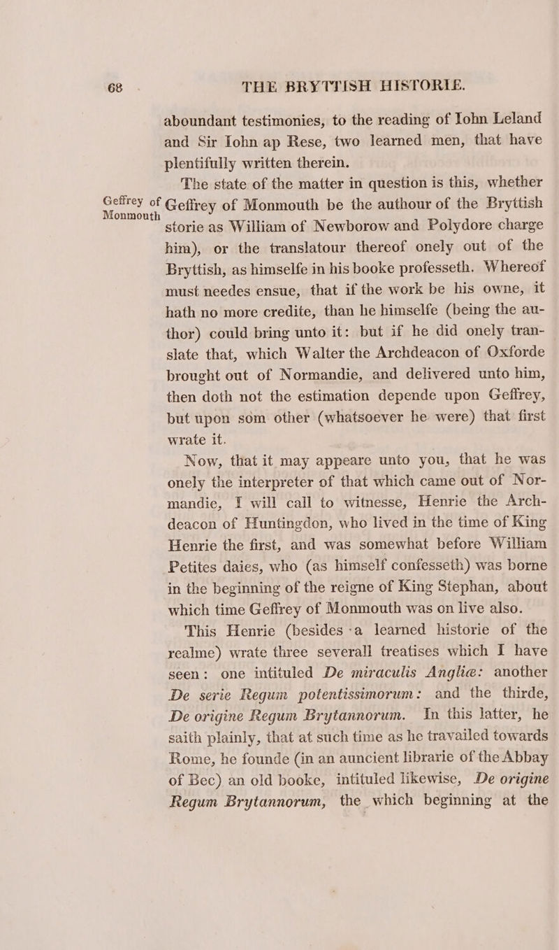 aboundant testimonies, to the reading of Iohn Leland and Sir Iohn ap Rese, two learned men, that have plentifully written therein. The state of the matter in question is this, whether sats Bs Geflrey of Monmouth be the authour of the Bryttish storie as William of Newborow and Polydore charge him), or the translatour thereof onely out of the Bryttish, as himselfe in his booke professeth. Whereof must needes ensue, that if the work be his owne, it hath no more credite, than he himselfe (being the au- thor) could bring unto it: but if he did onely tran- slate that, which Walter the Archdeacon of Oxforde brought out of Normandie, and delivered unto him, then doth not the estimation depende upon Geffrey, but upon som other (whatsoever he were) that first wrate it. Now, that it may appeare unto you, that he was onely the interpreter of that which came out of Nor- mandie, I will call to witnesse, Henrie the Arch- deacon of Huntingdon, who lived in the time of King Henrie the first, and was somewhat before William Petites daies, who (as himself confesseth) was borne in the beginning of the reigne of King Stephan, about which time Geffrey of Monmouth was on live also. This Henrie (besides-a learned historie of the realme) wrate three several] treatises which I have seen: one intituled De miraculis Angle: another De serie Regum potentissimorum: and the thirde, De origine Regum Brytannorum. In this latter, he saith plainly, that at such time as he travailed towards Rome, he founde (in an auncient librarie of the Abbay of Bec) an old booke, intituled likewise, De origine Regum Brytannorum, the which beginning at the