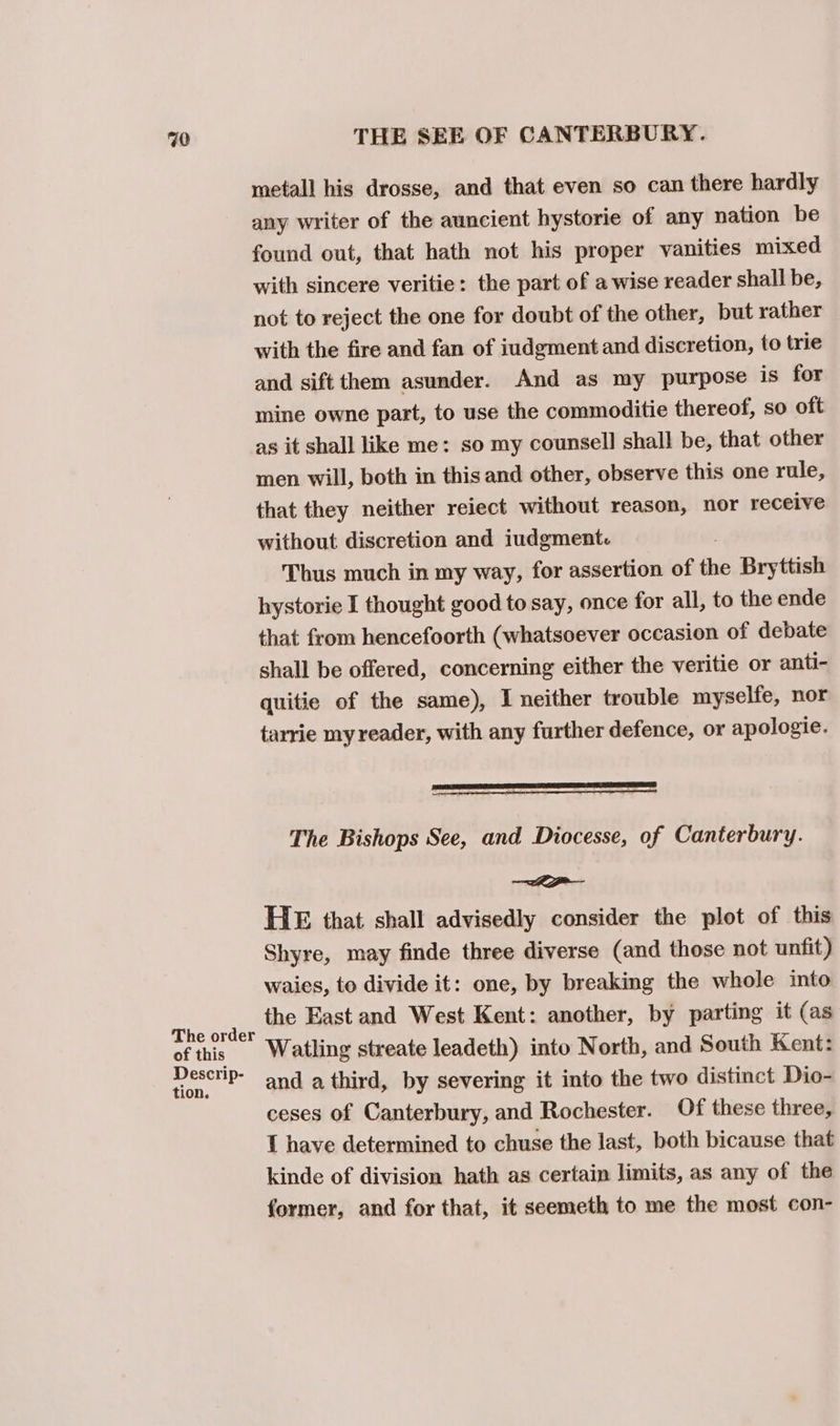 metall his drosse, and that even so can there hardly any writer of the auncient hystorie of any nation be found out, that hath not his proper vanities mixed with sincere veritie: the part of a wise reader shall be, not to reject the one for doubt of the other, but rather with the fire and fan of iudgment and discretion, to trie and sift them asunder. And as my purpose is for mine owne part, to use the commoditie thereof, so oft as it shall like me: so my counsell shall be, that other men will, both in this and other, observe this one rule, that they neither reiect without reason, nor receive without discretion and iudgment Thus much in my way, for assertion of the Bryttish hystorie I thought good to say, once for all, to the ende that from hencefoorth (whatsoever occasion of debate shall be offered, concerning either the veritie or anti- quitie of the same), I neither trouble myselfe, nor tarrie my reader, with any further defence, or apologie. The Bishops See, and Diocesse, of Canterbury. a HE that shall advisedly consider the plot of this Shyre, may finde three diverse (and those not unfit) waies, to divide it: one, by breaking the whole into the East and West Kent: another, by parting it (as The order : ; of this Watling streate leadeth) into North, and South Kent: Descrip- and a third, by severing it into the two distinct Dio- ceses of Canterbury, and Rochester. Of these three, 1 have determined to chuse the last, both bicause that kinde of division hath as certain limits, as any of the former, and for that, it seemeth to me the most con-
