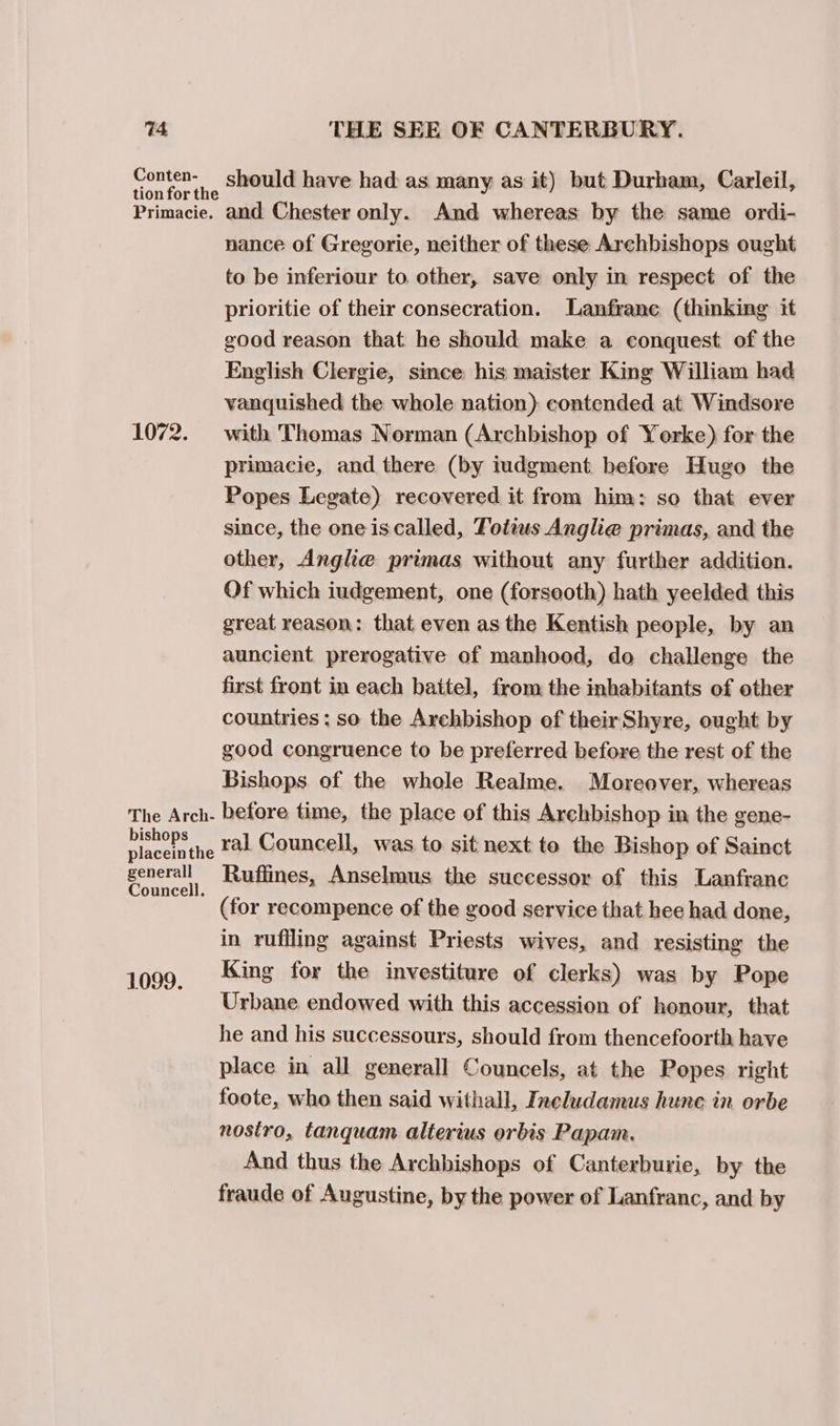 ne ne SHOuld have had as many as it) but Durham, Carleil, Primacie. and Chester only. And whereas by the same ordi- nance of Gregorie, neither of these Archbishops ought to be inferiour to. other, save only in respect of the prioritie of their consecration. Lanfranc (thinking it good reason that he should make a conquest. of the English Clergie, since: his maister King William had vanquished the whole nation) contended at Windsore 1072. with Thomas Norman (Archbishop of Yorke) for the primacie, and there (by iudgment before Hugo the Popes Legate) recovered it from him: so that ever since, the oneiscalled, Fotius Anglie primas, and the other, Angle primas without any further addition. Of which iudgement, one (forsooth) hath yeelded this great reason: that even as the Kentish people, by an auncient prerogative of manhood, do challenge the first front in each baitel, from the inhabitants of other countries; so the Arehbishop of their Shyre, ought by good congruence to be preferred before the rest of the Bishops of the whole Realme. Moreover, whereas The Arch- before time, the place of this Archbishop in the gene- bishops |. val Councell, was to sit next to the Bishop of Sainct placeinthe generall Ruflines, Anselmus the successor of this Lanfranc Councell. (for recompence of the good service that hee had done, in ruffling against Priests wives, and resisting the 1099, ‘Ming for the investiture of clerks) was by Pope Urbane endowed with this accession of honour, that he and his successours, should from thencefoorth have place in all generall Councels, at the Popes right foote, who then said withall, Ineludamus hune in orbe nostro, tanquam altertus orbis Papam. And thus the Archbishops of Canterburie, by the fraude of Augustine, by the power of Lanfranc, and by