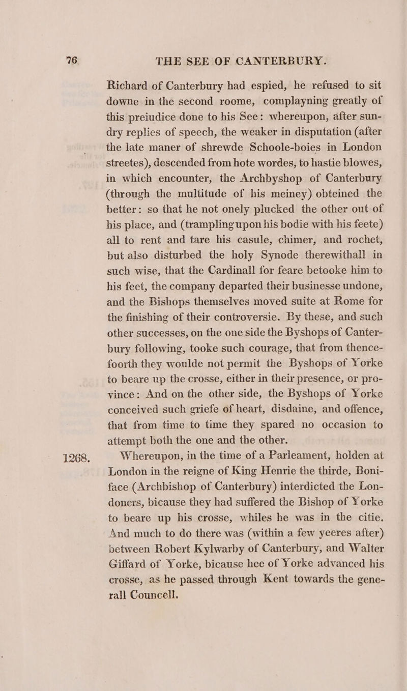1268. Richard of Canterbury had espied, he refused to sit downe in the second roome, complayning greatly of this preiudice done to his See: whereupon, after sun- dry replies of speech, the weaker in disputation (after the late maner of shrewde Schoole-boies in London streetes ), descended from hote wordes, to hastie blowes, in which encounter, the Archbyshop of Canterbury (through the multitude of his meiney) obteined the better: so that he not onely plucked the other out of his place, and (trampling upon his bodie with his feete) all to rent and tare his casule, chimer, and rochet, but also disturbed the holy Synode therewithall in such wise, that the Cardinall for feare betooke him to his feet, the company departed their businesse undone, and the Bishops themselves moved suite at Rome for the finishing of their controversie. By these, and such other successes, on the one side the Byshops of Canter- bury following, tooke such courage, that from thence- foorth they woulde not permit the Byshops of Yorke to beare up the crosse, either in their presence, or pro- vince: And on the other side, the Byshops of Yorke conceived such griefe of heart, disdaine, and offence, that from time to time they spared no occasion to attempt both the one and the other. Whereupon, in the time of a Parleament, holden at London in the reigne of King Henrie the thirde, Boni- face (Archbishop of Canterbury) interdicted the Lon- doners, bicause they had suffered the Bishop of Yorke to beare up his crosse, whiles he was in the citie. And much to do there was (within a few yeeres after) between Robert Kylwarby of Canterbury, and Walter Giffard of Yorke, bicause hee of Yorke advanced his crosse, as he passed through Kent towards the gene- rall Councell.