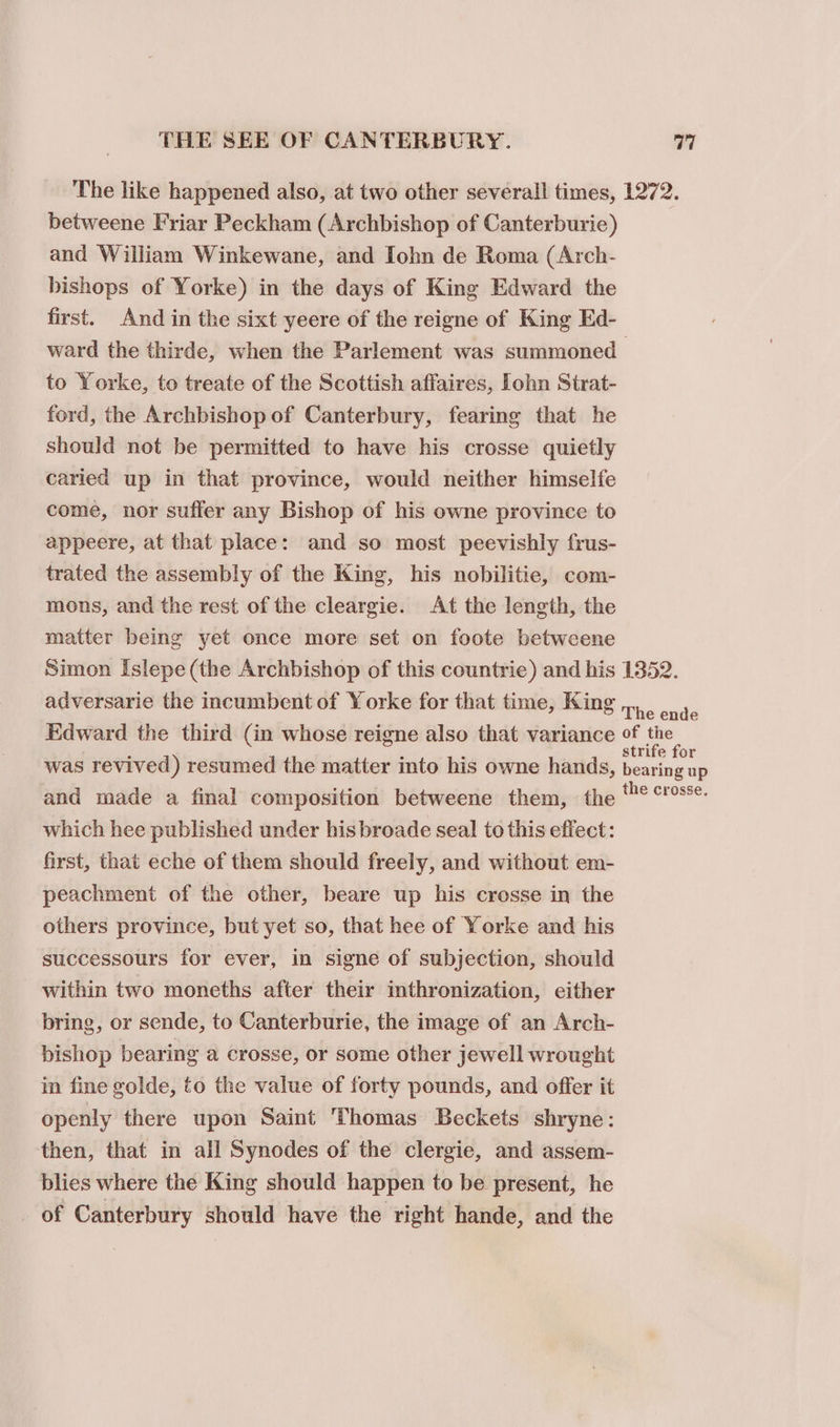 The like happened also, at two other several! times, 1272. betweene Friar Peckham (Archbishop of Canterburie) and William Winkewane, and Iohn de Roma (Arch- bishops of Yorke) in the days of King Edward the first. And in the sixt yeere of the reigne of King Ed- ward the thirde, when the Parlement was summoned to Yorke, to treate of the Scottish affaires, lohn Strat- ford, the Archbishop of Canterbury, fearing that he should not be permitted to have his crosse quietly caried up in that province, would neither himselfe come, nor suffer any Bishop of his owne province to appeere, at that place: and so most peevishly frus- trated the assembly of the King, his nobilitie, com- mons, and the rest of the cleargie. At the length, the matter being yet once more set on foote betweene Simon Islepe (the Archbishop of this countrie) and his 1352. adversarie the incumbent of Yorke for that time, King,,, , ner: Edward the third (in whose reigne also that variance of the was revived) resumed the matter into his owne hands, See and made a final composition betweene them, the ° ‘'s*- which hee published under his broade seal to this effect: first, that eche of them should freely, and without em- peachment of the other, beare up his cresse in the others province, but yet so, that hee of Yorke and his successours for ever, in signe of subjection, should within two moneths after their inthronization, either bring, or sende, to Canterburie, the image of an Arch- pishop bearing a crosse, or some other jewell wrought in fine golde, to the value of forty pounds, and offer it openly there upon Saint Thomas Beckets shryne: then, that in all Synodes of the clergie, and assem- blies where the King should happen to be present, he of Canterbury should have the right hande, and the