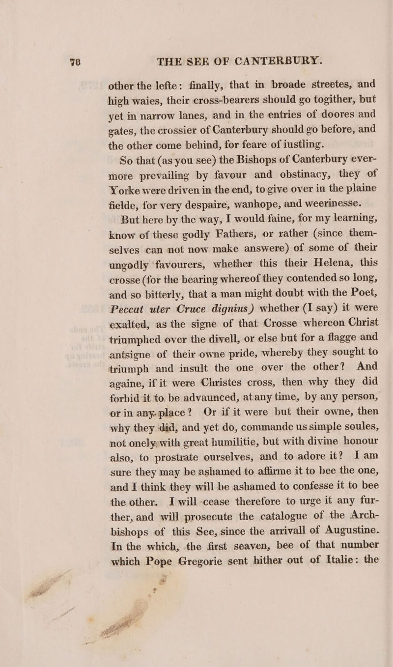 a other the lefte: finally, that in broade streetes, and high waies, their cross-bearers should go togither, but yet in narrow lanes, and in the entries of doores and gates, the crossier of Canterbury should go before, and the other come behind, for feare of iustling. So that (as you see) the Bishops of Canterbury ever- more prevailing by favour and obstinacy, they of Yorke were driven in the end, to give over in the plaine fielde, for very despaire, wanhope, and weerinesse. But here by the way, I would faine, for my learning, know of these godly Fathers, or rather (since them- selves can not now make answere) of some of their ungodly favourers, whether this their Helena, this crosse (for the bearing whereof they contended so long, and so bitterly, that a man might doubt with the Poet, Peccat uter Cruce dignius) whether (1 say) it were exalted, as the signe of that Crosse whereon Christ triumphed over the divell, or else but for a flagge and antsigne of their owne pride, whereby they sought to triumph and insult the one over the other? And againe, if it were Christes cross, then why they did forbid it to. be advaunced, atany time, by any person, orin any-place? Or if it were but their owne, then why they did, and yet do, commande us simple soules, not onely with great humilitie, but with divine honour also, to prostrate ourselves, and to adore it? Iam sure they may be ashamed to affirme it to bee the one, and I think they will be ashamed to confesse it to bee the other. I-will cease therefore to urge it any fur- ther, and will prosecute the catalogue of the Arch- bishops of this See, since the arrivall of Augustine. In the which, the first seaven, bee of that number which Pope Gregorie sent hither out of Italie: the