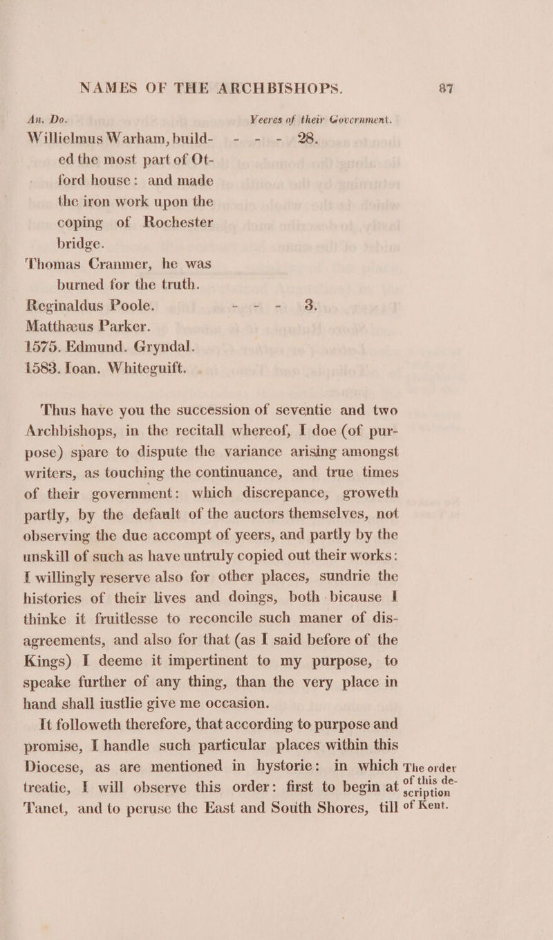 An. Do. Veeres of their Government. Willielmus Warham,build- - - - 28. ed the most part of Ot- ford house: and made the iron work upon the coping of Rochester bridge. Thomas Cranmer, he was burned for the truth. Reginaldus Poole. - - - 8. Matthaeus Parker. 1575. Edmund. Gryndal. 1583. Ioan. Whiteguift. Thus have you the succession of seventie and two Archbishops, in the recitall whereof, I doe (of pur- pose) spare to dispute the variance arising amongst writers, as touching the continuance, and true times of their eovernment : which discrepance, groweth partly, by the default of the auctors themselves, not observing the due accompt of yeers, and partly by the unskill of such as have untruly copied out their works: I willingly reserve also for other places, sundrie the histories of their lives and doings, both bicause I thinke it fruitlesse to reconcile such maner of dis- agreements, and also for that (as I said before of the Kings) I deeme it impertinent to my purpose, to speake further of any thing, than the very place in hand shall iustlie give me occasion. It followeth therefore, that according to purpose and promise, I handle such particular places within this Diocese, as are mentioned in hystorie: in which The order treatie, I will observe this order: first to begin at peer dn Tanet, and to peruse the East and South Shores, till of Kent.