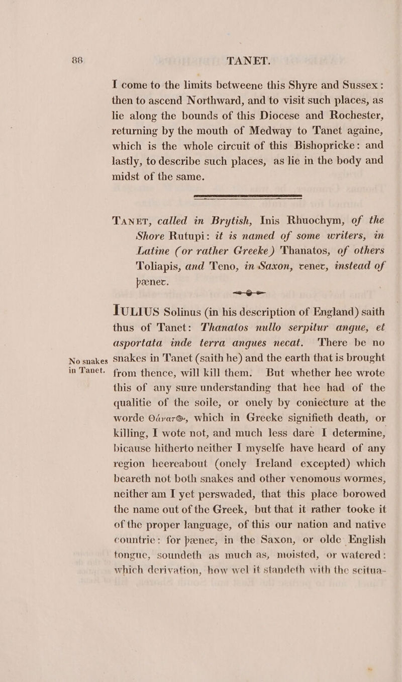No snakes in Tanet. I come to the limits betweene this Shyre and Sussex : then to ascend Northward, and to visit such places, as lie along the bounds of this Diocese and Rochester, returning by the mouth of Medway to Tanet againe, which is the whole circuit of this Bishopricke: and lastly, to describe such places, as lie in the body and midst of the same. TANET, called in Brytish, Inis Rhuochym, of the Shore Rutupi: it is named of some writers, in Latine (or rather Greeke) 'Thanatos, of others Toliapis, and Teno, in Saxon, cenec, instead of peenec. =&lt;~@oe JULIUS Solinus (in his description of England) saith thus of Tanet: Thanatos nullo serpitur angue, et asportata inde terra angues necat. ‘There be no snakes in Tanet (saith he) and the earth that is brought from thence, will kill them. But whether hee wrote this of any sure understanding that hee had of the qualitie of the soile, or onely by coniecture at the worde Odvar@, which in Greeke signifieth death, or killing, I wote not, and much less dare I determine, bicause hitherto neither I myselfe have heard of any region heereabout (onely freland excepted) which beareth not both snakes and other venomous wormes, neither am I yet perswaded, that this place borowed the name out of the Greek, but that it rather tooke it of the proper language, of this our nation and native countrie: for peenec, in the Saxon, or olde English tongue, soundeth as much as, moisted, or watered: which derivation, how wel it standeth with the scitua-