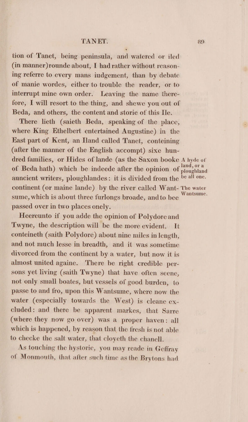 tion of Tanet, being peninsula, and watered or iled (in manner )rounde about, I had rather without reason- ing referre to every mans iudgement, than by debate of manie wordes, either to trouble the reader, or to interrupt mine own order. Leaving the name there- fore, I will resort to the thing, and shewe you out of Beda, and others, the content and storie of this He. There lieth (saieth Beda, speaking of the place, where King Ethelbert entertained Augustine) in the East part of Kent, an Iland called Tanet, conteining (after the manner of the English accompt) sixe hun- dred families, or Hides of lande (as the Saxon booke A hyde of of Beda hath) which be indeede after the opinion of aaeiliad auncient writers, ploughlandes: it is divided from the ¢ 4! one. continent (or maine lande) by the river called Want- Le rae sume, which is about three furlongs broade, and to bee . passed over in two places onely. Heereunto if you adde the opinion of Polydore and Twyne, the description will be the more evident. It conteineth (saith Polydore) about nine miles in length, and not much lesse in breadth, and it was sometime divorced from the continent by a water, but now it is almost united againe. There be right credible per- sons yet living (saith Twyne) that have often seene, not only small boates, but vessels of good burden, to passe to and fro, upon this Wantsume, where now the water (especially towards the West) is cleane ex- cluded: and there be apparent markes, that Sarre (where they now go over) was a proper haven: all which is happened, by reason that the fresh is not able to checke the salt water, that cloyeth the chanell. As touching the hystorie, you may reade in Gefiray of Monmouth, that after such time as the Brytons had