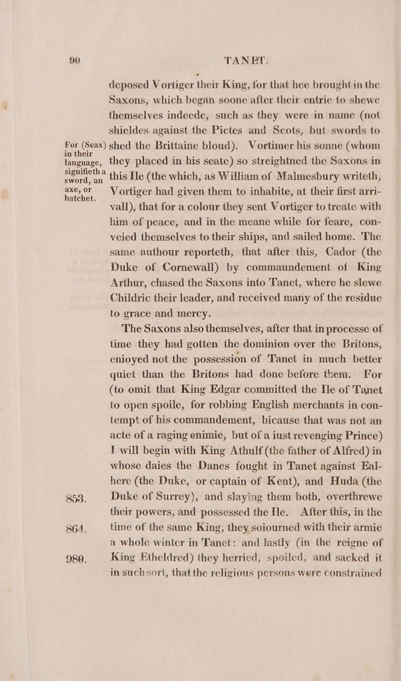 deposed V ortiger their King, for that hee brought in the Saxons, which began soone after their entrie to shewe themselves indeede, such as they were in name (not shieldes against the Pictes and Scots, but swords to in their language, signifieth a sword, an axe, or hatchet. 864. 980. they placed in his seate) so streightned the Saxons in this Ne (the which, as William of Malmesbury writeth, Vortiger had given them to inhabite, at their first arri- vall), that for a colour they sent Vortiger to treate with him of peace, and in the meane while for feare, con- veied themselves to their ships, and sailed home. The same authour reporteth, that after this, Cador (the Duke of Cornewall) by commaundement of King Arthur, chased the Saxons into Tanet, where he slewe Childric their leader, and received many of the residue to grace and mercy. The Saxons also themselves, after that in processe of time they had gotten the dominion over the Britons, enioyed not the possession of Tanet in much better quiet than the Britons had done before them. For (to omit that King Edgar committed the De of Tanet to open spoile, for robbing English merchants in con- tempt of his commandement, bicause that was not an acte of a raging enimie, but of a iust revenging Prince) 1 will begin with King Athulf (the father of Alfred) in whose daies the Danes fought in Tanet against Eal- here (the Duke, or captain of Kent), and Huda (the Duke of Surrey), and slaying them both, overthrewe their powers, and possessed the fle. After this, in the time of the same King, they soiourned with their armie a whole winter in Tanet: and lastly (in the reigne of King Etheldred) they herried, spoiled, and sacked it in suchsort, that the religious persons were constrained