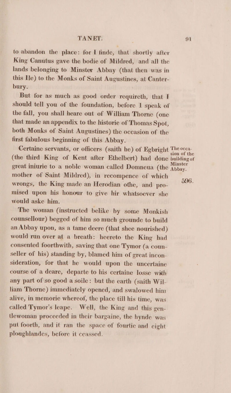 to abandon the place: for I finde, that shortly after King Canutus gave the bodie of Mildred, and all the lands belonging to Minster Abbay (that then was in this Ile) to the Monks of Saint Augustines, at Canter- bury. | But for as much as good order requireth, that 1 should tell you of the foundation, before 1 speak of the fall, you shall heare out of William Thorne (one that made an appendix to the historie of Thomas Spot, both Monks of Saint Augustines) the occasion of the first fabulous beginning of this Abbay. Certaine servants, or officers (saith he) of Egbright The ecca- sion of the (the third King of Kent after Ethelbert) had done building of ais ics : Minster great iniurie to a noble woman called Domneua (the Abbay. mother of Saint Mildred), in recompence of which __. Hy 596. wrongs, the King made an Herodian othe, and pro- mised upon his honour to give hir whatsoever she would aske him. The woman (instructed belike by some Monkish counsellour) begged of him so much grounde to build an Abbay upon, as a tame deere (that shee nourished ) would run over at a breath: heereto the King had consented foorthwith, saving that one T'ymor (a coun- seller of his) standing by, blamed him of great incon- sideration, for that he would upon the uncertaine course of a deare, departe to his certaine losse with any part of so good a soile: but the earth (saith Wil- liam Thorne) immediately opened, and swalowed him alive, in memorie whereof, the place till his time, was called Tymor’s leape. Well, the King and this gen- tlewoman proceeded in their bargaine, the hynde was put foorth, and it ran the space of fourtie and eight ploughlandes, before it ceassed.