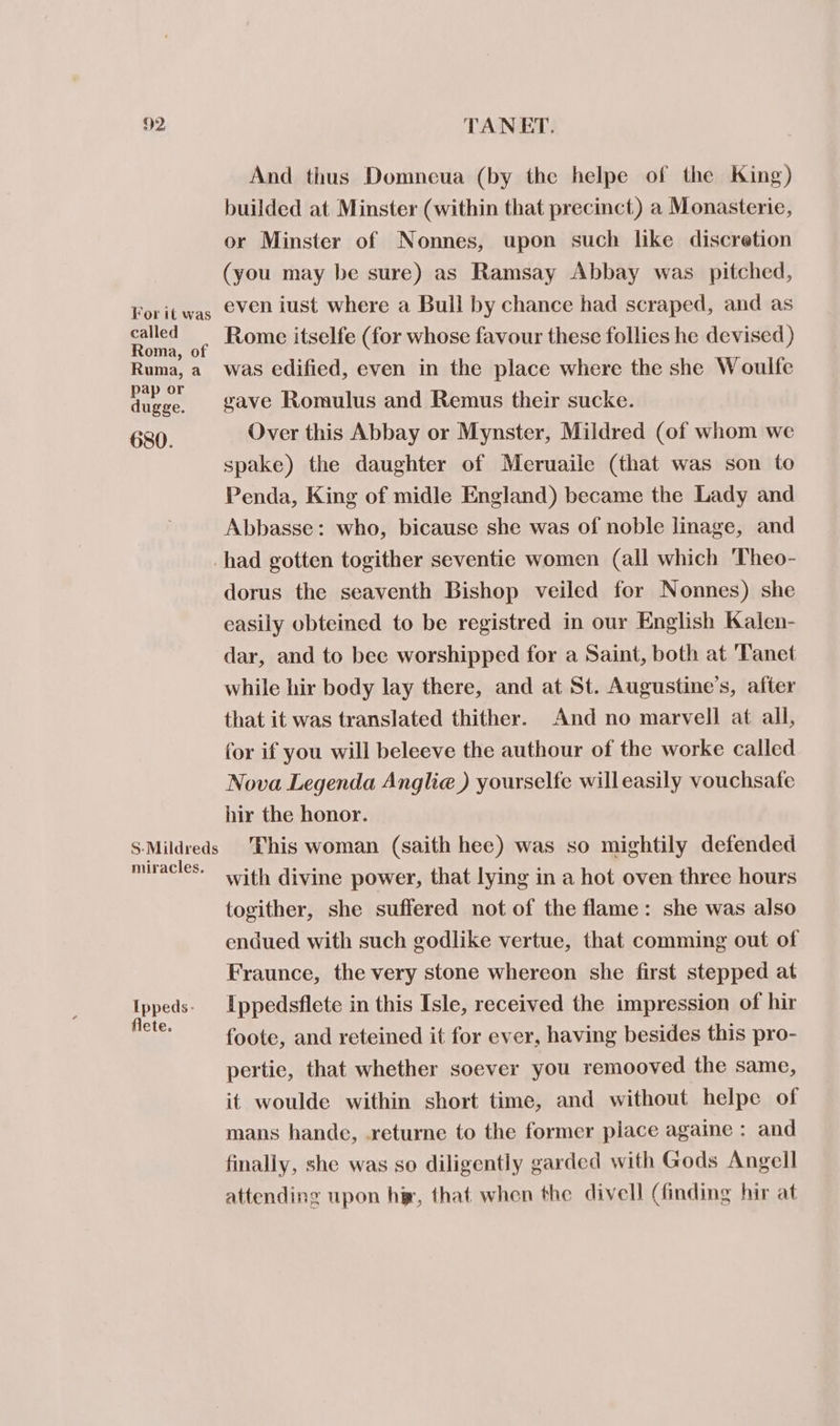 For it was called Roma, of Ruma, a pap or dugge. 680. And thus Domneua (by the helpe of the King) builded at Minster (within that precinct) a Monasterie, or Minster of Nonnes, upon such like discretion (you may be sure) as Ramsay Abbay was pitched, even iust where a Bull by chance had scraped, and as Rome itselfe (for whose favour these follies he devised) was edified, even in the place where the she Woulfe gave Romulus and Remus their sucke. Over this Abbay or Mynster, Mildred (of whom we spake) the daughter of Meruaile (that was son to Penda, King of midle England) became the Lady and Abbasse: who, bicause she was of noble linage, and S-Mildreds miracles. Ippeds- flete. dorus the seaventh Bishop veiled for Nonnes) she easily obteined to be registred in our English Kalen- dar, and to bee worshipped for a Saint, both at 'Tanet while hir body lay there, and at St. Augustine’s, after that it was translated thither. And no marvell at all, for if you will beleeve the authour of the worke called Nova Legenda Anglia) yourselfe willeasily vouchsafe hir the honor. This woman (saith hee) was so mightily defended with divine power, that lying in a hot oven three hours togither, she suffered not of the flame: she was also endued with such godlike vertue, that comming out of Fraunce, the very stone whereon she first stepped at Ippedsflete in this Isle, received the impression of hir foote, and reteined it for ever, having besides this pro- pertie, that whether soever you remooved the same, it woulde within short time, and without helpe of mans hande, -returne to the former place againe : and finally, she was so diligently garded with Gods Angell attending upon hi, that when the divell (finding hir at
