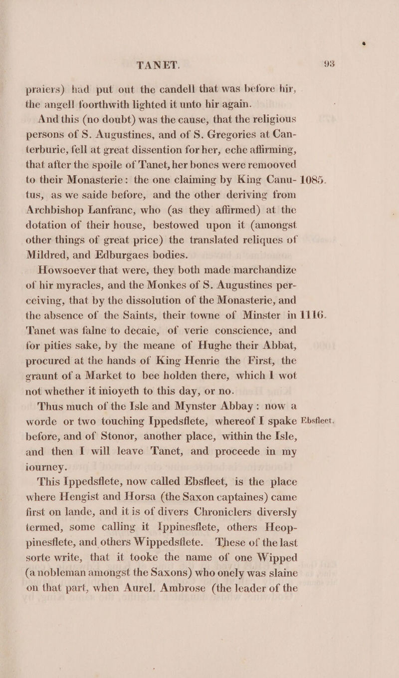 praiers) had put out the candell that was before hir, the angel! foorthwith lighted it unto hir again. And this (no doubt) was the cause, that the religious persons of S. Augustines, and of S. Gregories at Can- terburie, fell at great dissention for her, eche atlirming, that after the spoile of Tanet, her bones were remooved tus, as we saide before, and the other deriving from Archbishop Lanfranc, who (as they affirmed) at the dotation of their house, bestowed upon it (amongst Mildred, and Edburgaes bodies. Howsoever that were, they both made marchandize of hir myracles, and the Monkes of S. Augustines per- ceiving, that by the dissolution of the Monasterie, and Tanet was falne to decaic, of verie conscience, and for pities sake, by the meane of Hughe their Abbat, procured at the hands of King Henrie the First, the graunt of a Market to bee holden there, which I wot not whether it inioyeth to this day, or no. Thus much of the Isle and Mynster Abbay: now a before, and of Stonor, another place, within the Isle, and then I will leave Tanet, and proceede in my iourney. This Ippedsflete, now called Ebsfleet, is the place where Hengist and Horsa (the Saxon captaines) came first on lande, and it is of divers Chroniclers diversly termed, some calling it Ippinesflete, others Heop- pinesflete, and others Wippedsflete. These of the last sorte write, that it tooke the name of one Wipped (a nobleman amongst the Saxons) who onely was slaine on that part, when Aurel. Ambrose (the leader of the