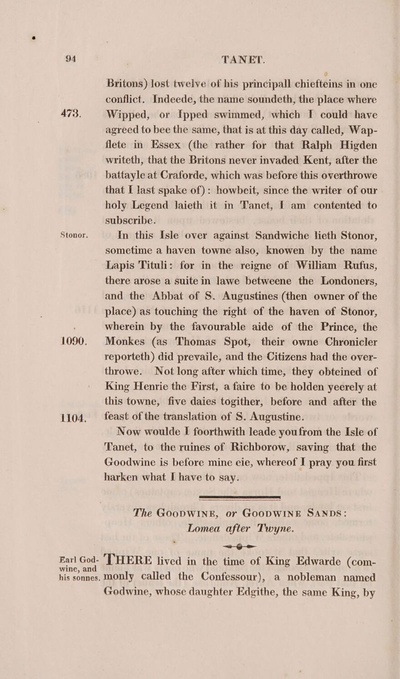 473. Stonor. 1090. 1104. Britons) lost twelve of his principall chiefteins in one conflict. Indeede, the name soundeth, the place where Wipped, or Ipped swimmed, which I could have agreed to bee the same, that is at this day called, Wap- flete in Essex (the rather for that Ralph Higden writeth, that the Britons never invaded Kent, after the battayle at Craforde, which was before this overthrowe that I last spake of): howbeit, since the writer of our. holy Legend laieth it in Tanet, I am contented to subscribe. In this Isle over against Sandwiche lieth Stonor, sometime a haven towne also, knowen by the name Lapis Tituli: for in the reigne of William Rufus, there arose a suite in Jawe betweene the Londoners, and the Abbat of S. Augustines (then owner of the place) as touching the right of the haven of Stonor, wherein by the favourable aide of the Prince, the Monkes (as Thomas Spot, their owne Chronicler reporteth) did prevaile, and the Citizens had the over- throwe. Not long after which time, they obteined of King Henrie the First, a faire to be holden yeerely at this towne, five daies togither, before and after the feast of the translation of S. Augustine. Now woulde I foorthwith leade youfrom the Isle of Tanet, to the ruines of Richborow, saving that the Goodwine is before mine eie, whereof I pray you first harken what [ have to say. The GOODWINE, or GOODWINE SANDS: Lomea after Twyne. a Godwine, whose daughter Edgithe, the same King, by