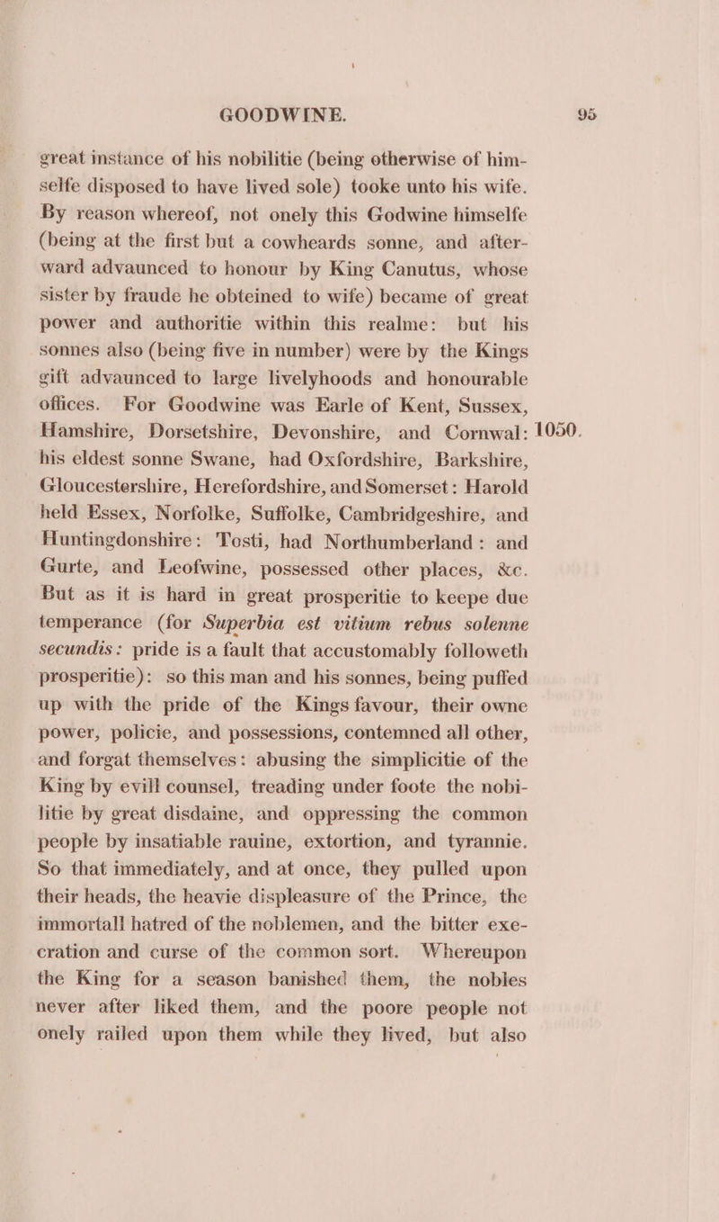_ great stance of his nobilitie (being otherwise of him- selfe disposed to have lived sole) tooke unto his wife. By reason whereof, not onely this Godwine himselfe (being at the first but a cowheards sonne, and after- ward advaunced to honour by King Canutus, whose sister by fraude he obteined to wife) became of great power and authoritie within this realme: but his sonnes also (being five in number) were by the Kings gift advaunced to large livelyhoods and honourable offices. For Goodwine was Earle of Kent, Sussex, his eldest sonne Swane, had Oxfordshire, Barkshire, Gloucestershire, Herefordshire, and Somerset: Harold held Essex, Norfolke, Suffolke, Cambridgeshire, and Huntingdonshire: Tosti, had Northumberland : and Gurte, and Leofwine, possessed other places, &amp;c. But as it is hard in great prosperitie to keepe due temperance (for Superbia est vitium rebus solenne secundis: pride is a fault that accustomably followeth prosperitie): so this man and his sonnes, being pufied up with the pride of the Kings favour, their owne power, policie, and possessions, contemned all other, and forgat themselves: abusing the simplicitie of the King by evill counsel, treading under foote the nobi- litie by great disdaine, and oppressing the common people by insatiable rauine, extortion, and tyrannie. So that immediately, and at once, they pulled upon their heads, the heavie displeasure of the Prince, the immortal! hatred of the noblemen, and the bitter exe- cration and curse of the common sort. Whereupon the King for a season banished them, the nobles never after liked them, and the poore people not onely railed upon them while they lived, but also