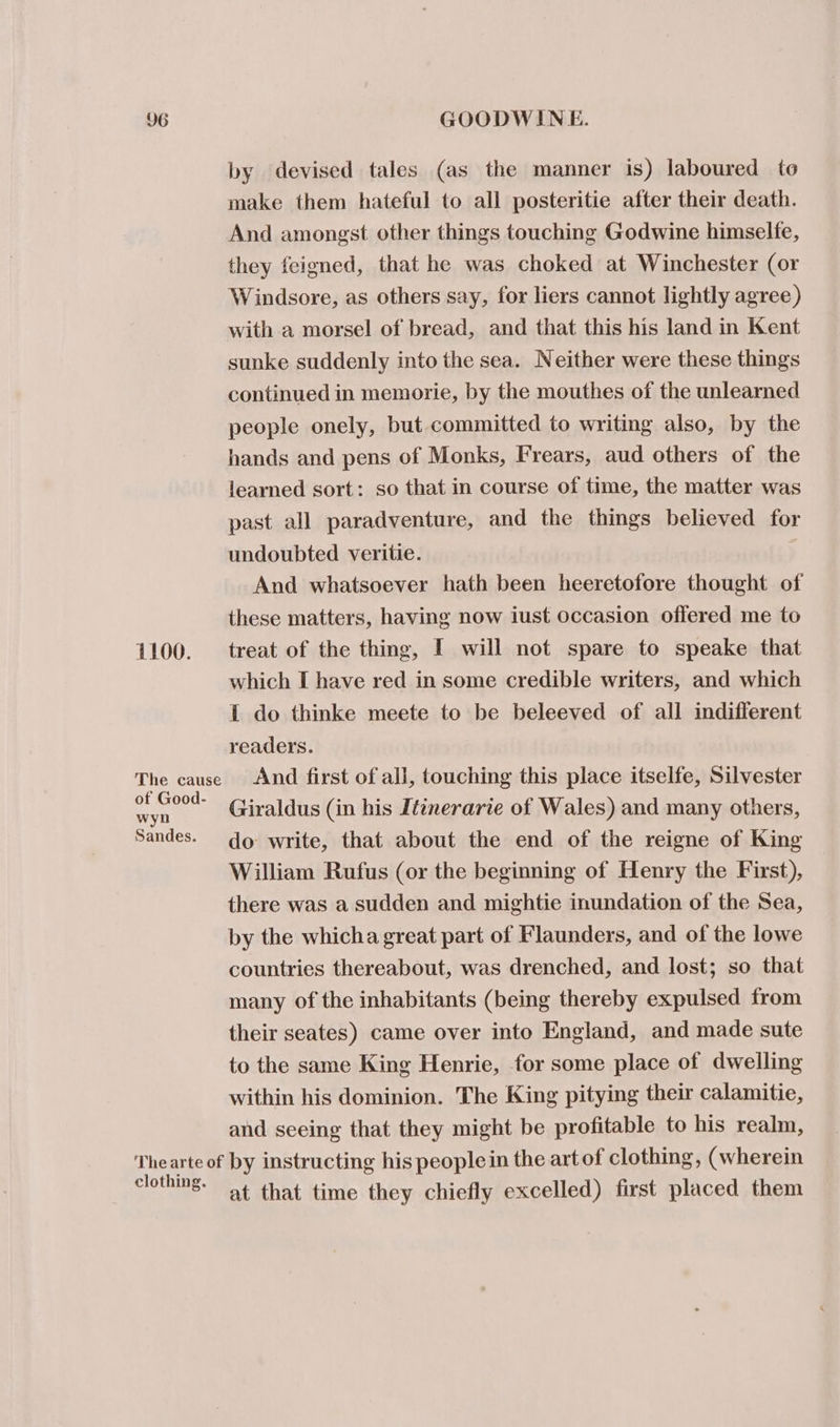 by devised tales (as the manner is) laboured to make them hateful to all posteritie after their death. And amongst other things touching Godwine himselfe, they feigned, that he was choked at Winchester (or Windsore, as others say, for liers cannot lightly agree) with .a morsel of bread, and that this his land in Kent sunke suddenly into the sea. Neither were these things continued in memorie, by the mouthes of the unlearned people onely, but committed to writing also, by the hands and pens of Monks, Frears, aud others of the learned sort: so that in course of time, the matter was past all paradventure, and the things believed for undoubted veritie. ) And whatsoever hath been heeretofore thought of these matters, having now iust occasion offered me to 1100. treat of the thing, I will not spare to speake that which I have red in some credible writers, and which I do thinke meete to be beleeved of all indifferent readers. The cause And first of all, touching this place itselfe, Silvester ai Giraldus (in his Itinerarie of Wales) and many others, Sandes. qo write, that about the end of the reigne of King William Rufus (or the beginning of Henry the First), there was a sudden and mightie inundation of the Sea, by the whicha great part of Flaunders, and of the lowe countries thereabout, was drenched, and lost; so that many of the inhabitants (being thereby expulsed from their seates) came over into England, and made sute to the same King Henrie, for some place of dwelling within his dominion. The King pitying their calamitie, and seeing that they might be profitable to his realm, Thearte of by instructing his peoplein the art of clothing, (wherein clothing. at that time they chiefly excelled) first placed them