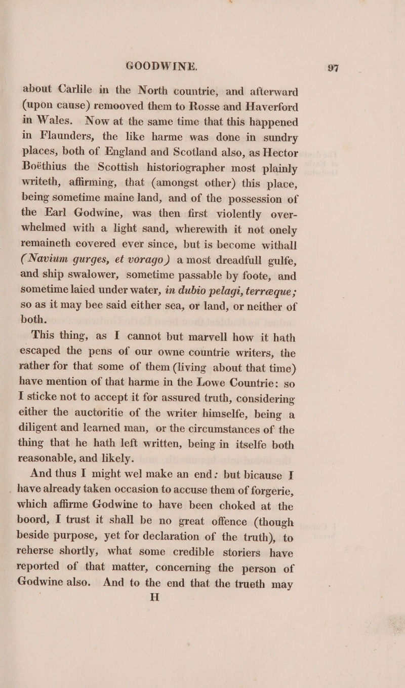 about Carlile in the North countrie, and afterward (upon cause) remooved them to Rosse and Haverford in Wales. Now at the same time that this happened in Flaunders, the like harme was done in sundry places, both of England and Scotland also, as Hector Boéthius the Scottish historiographer most plainly writeth, affirming, that (amongst other) this place, being sometime maine land, and of the possession of the Earl Godwine, was then first violently over- whelmed with a light sand, wherewith it not onely remaineth covered ever since, but is become withall (Navium gurges, et vorago) a most dreadfull gulfe, and ship swalower, sometime passable by foote, and sometime laied under water, in dubio pelagi, terreque; so as it may bee said either sea, or land, or neither of both. This thing, as I cannot but marvell how it hath escaped the pens of our owne countrie writers, the rather for that some of them (living about that time) have mention of that harme in the Lowe Countrie: so I sticke not to accept it for assured truth, considering either the auctoritie of the writer himselfe, being a diligent and learned man, or the circumstances of. the thing that he hath left written, being in itselfe both reasonable, and likely. And thus I might wel make an end: but bicause I _ have already taken occasion to accuse them of forgerie, which affirme Godwine to have been choked at the boord, I trust it shall be no great offence (though beside purpose, yet for declaration of the truth), to reherse shortly, what some credible storiers have reported of that matter, concerning the person of ~Godwine also. And to the end that the trueth may | H