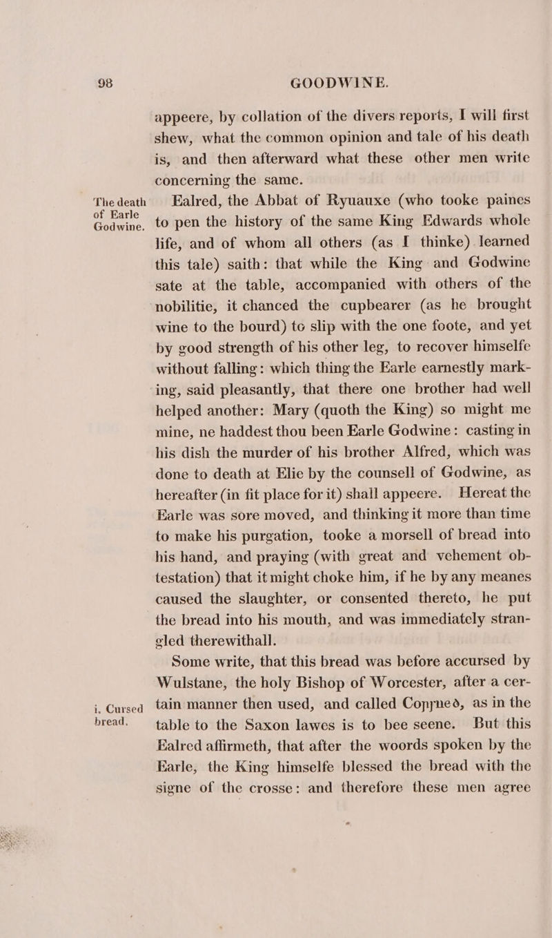 The death of Earle Godwine. i. Cursed bread, appeere, by collation of the divers reports, I will first shew, what the common opinion and tale of his death is, and then afterward what these other men write concerning the same. Ealred, the Abbat of Ryuauxe (who tooke paines to pen the history of the same King Edwards whole life, and of whom all others (as I thinke) learned this tale) saith: that while the King and Godwine sate at the table, accompanied with others of the nobilitie, it chanced the cupbearer (as he brought wine to the bourd) te slip with the one foote, and yet by good strength of his other leg, to recover himselfe without falling: which thing the Earle earnestly mark- ing, said pleasantly, that there one brother had well helped another: Mary (quoth the King) so might me mine, ne haddest thou been Earle Godwine: casting in his dish the murder of his brother Alfred, which was done to death at Elie by the counsell of Godwine, as hereafter (in fit place for it) shall appeere. Hereat the Earle was sore moved, and thinking it more than time to make his purgation, tooke a morsell of bread into his hand, and praying (with great and vehement ob- testation) that it might choke him, if he by any meanes caused the slaughter, or consented thereto, he put the bread into his mouth, and was immediately stran- oled therewithall. Some write, that this bread was before accursed by Wulstane, the holy Bishop of Worcester, after a cer- tain manner then used, and called Copyned, as in the table to the Saxon lawes is to bee seene. But this Ealred affirmeth, that after the woords spoken by the Earle, the King himselfe blessed the bread with the signe of the crosse: and therefore these men agree