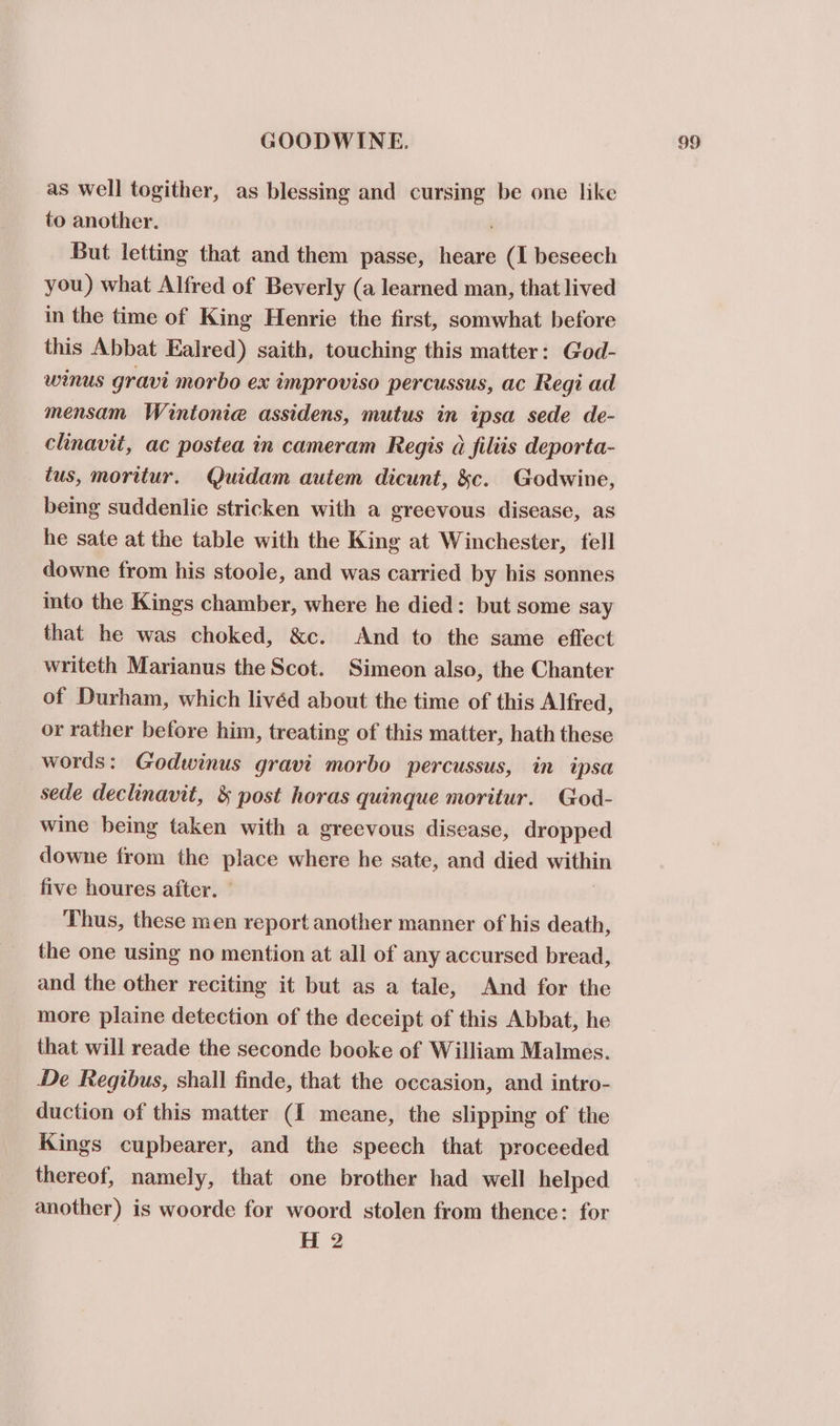 as well togither, as blessing and cursing be one like to another. But letting that and them passe, heare (I beseech you) what Alfred of Beverly (a learned man, that lived in the time of King Henrie the first, somwhat before this Abbat Ealred) saith, touching this matter: God- winus gravi morbo ex amproviso percussus, ac Regi ad mensam Wintonie assidens, mutus in ipsa sede de- clinavit, ac postea in cameram Regis a filiis deporta- tus, moritur. Quidam autem dicunt, &amp;c. Godwine, being suddenlie stricken with a ereevous disease, as he sate at the table with the King at Winchester, fell downe from his stoole, and was carried by his sonnes into the Kings chamber, where he died: but some say that he was choked, &amp;c. And to the same eflect writeth Marianus the Scot. Simeon also, the Chanter of Durham, which livéd about the time of this Alfred, or rather before him, treating of this matter, hath these words: Godwinus gravi morbo percussus, in ipsa sede declinavit, &amp; post horas quinque moritur. God- wine being taken with a greevous disease, dropped downe from the place where he sate, and died within five houres after. — Thus, these men report another manner of his death, the one using no mention at all of any accursed bread, and the other reciting it but as a tale, And for the more plaine detection of the deceipt of this Abbat, he that will reade the seconde booke of William Malmes. De Regibus, shall finde, that the occasion, and intro- duction of this matter (I meane, the slipping of the Kings cupbearer, and the speech that proceeded thereof, namely, that one brother had well helped another) is woorde for woord stolen from thence: for H 2