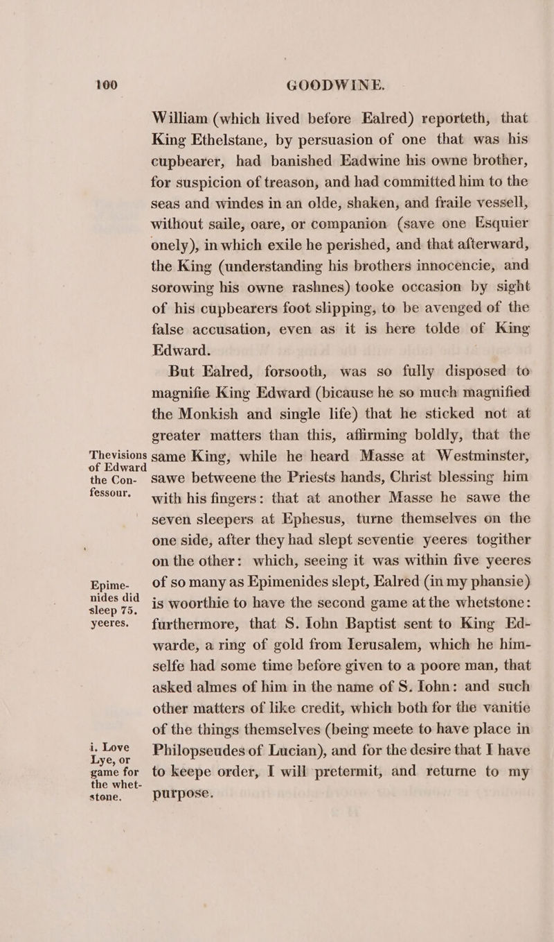 of the Con- fessour. Epime- nides did sleep 75. yeeres. i, Love Lye, or game for stone. William (which lived before Ealred) reporteth, that King Ethelstane, by persuasion of one that was his cupbearer, had banished Eadwine his owne brother, for suspicion of treason, and had committed him to the seas and windes in an olde, shaken, and fraile vessell, without saile, oare, or companion (save one Esquier onely), in which exile he perished, and. that afterward, the King (understanding his brothers innocencie, and sorowing his owne rashnes) tooke occasion by sight of his cupbearers foot slipping, to be avenged of the false accusation, even as it is here tolde of King Edward. But Ealred, forsooth, was so fully disposed to magnifie King Edward (bicause he so much magnified the Monkish and single life) that he sticked not at greater matters than this, affirming boldly, that the sawe betweene the Priests hands, Christ blessing him with his fingers: that at another Masse he sawe the seven sleepers at Ephesus, turne themselves on the one side, after they had slept seventie yeeres togither on the other: which, seeing it was within five yeeres of so many as Epimenides slept, Ealred (in my phansie) is woorthie to have the second game at the whetstone: furthermore, that S. lohn Baptist sent to King Ed- warde, a ring of gold from Ierusalem, which he him- selfe had some time before given to a poore man, that asked almes of him in the name of S. Iohn: and such other matters of like credit, which both for the vanitie of the things themselves (being meete to have place in Philopseudes of Lucian), and for the desire that I have to keepe order, I will pretermit, and returne to my purpose.
