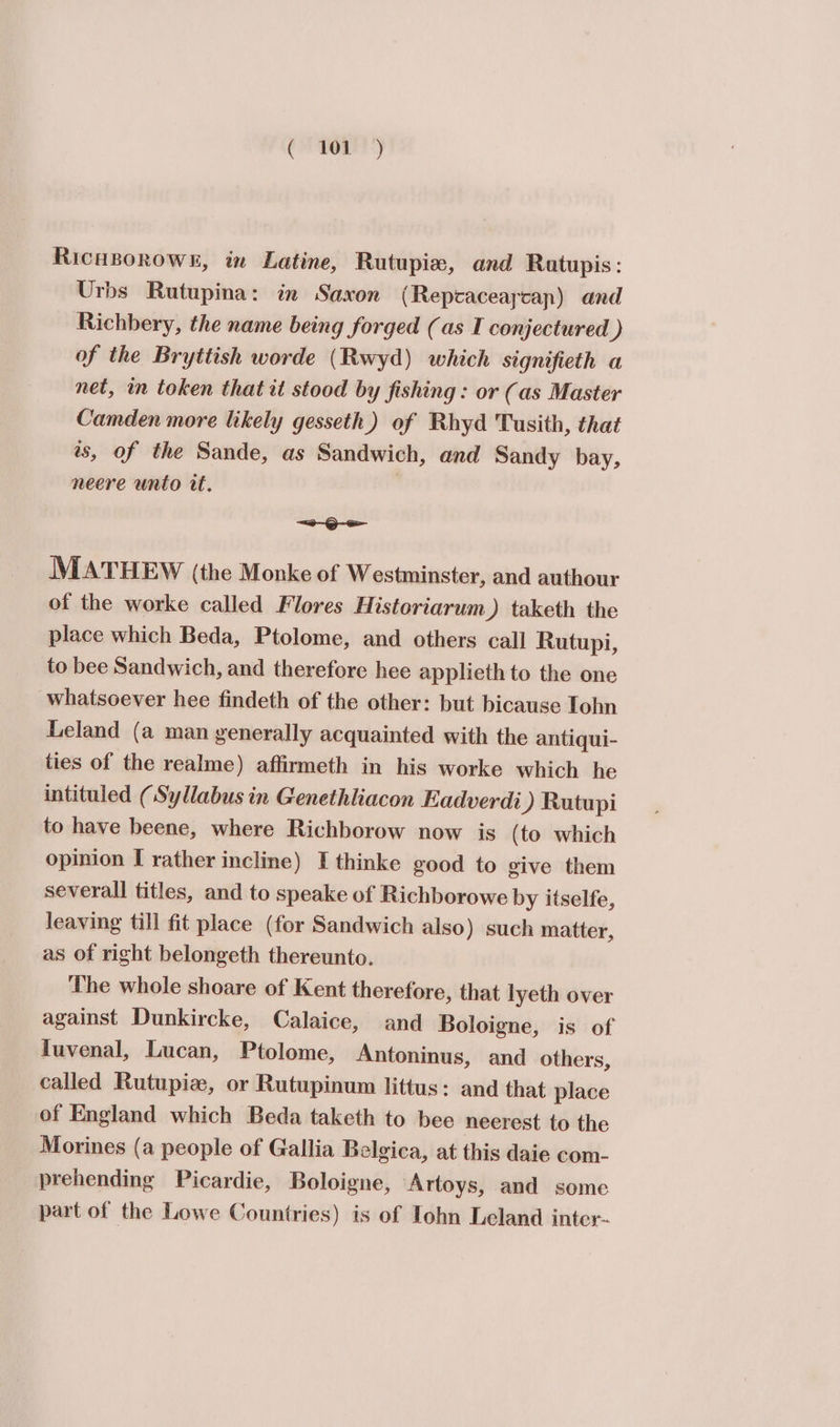 Gk Le RicuBorowk, in Latine, Rutupia, and Ratupis: Urbs Rutupina: in Saxon ( Repcaceaycan) and Richbery, the name being forged (as I conjectured ) of the Bryttish worde (Rwyd) which signifieth a net, in token that it stood by fishing : or (as Master Camden more likely gesseth) of Rhyd Tusith, that as, of the Sande, as Sandwich, and Sandy bay, neere unto it. a —-Q MATHEW (the Monke of Westminster, and authour of the worke called Flores Historiarum) taketh the place which Beda, Ptolome, and others call Rutupi, to bee Sandwich, and therefore hee applieth to the one whatsoever hee findeth of the other: but bicause Tohn Leland (a man generally acquainted with the antiqui- ties of the realme) affirmeth in his worke which he intituled (Syllabus in Genethliacon Eadverdi ) Rutupi to have beene, where Richborow now is (to which opinion I rather incline) I thinke good to give them severall titles, and to speake of Richborowe by itselfe, leaving till fit place (for Sandwich also) such matter, as of right belongeth thereunto. The whole shoare of Kent therefore, that lyeth over against Dunkircke, Calaice, and Boloigne, is of fuvenal, Lucan, Ptolome, Antoninus, and others, called Rutupiz, or Rutupinum littus: and that place of England which Beda taketh to bee neerest to the Morines (a people of Gallia Belgica, at this daie com- prehending Picardie, Boloigne, Artoys, and some part of the Lowe Countries) is of Tohn Leland inter-