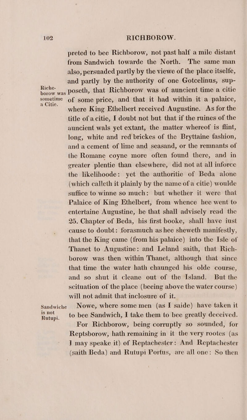 Riche- borow was sometime a Citie. Sandwiche is not Rutupi. preted to bee Richborow, not past half a mile distant from Sandwich towarde the North. The same man also, persuaded partly by the viewe of the place itselfe, and partly by the authority of one Gotcelinus, sup- poseth, that Richborow was of auncient time a citie of some price, and that it had within it a palaice, where King Ethelbert received Augustine. As for the title of acitie, I doubt not but that if the ruines of the auncient wals yet extant, the matter whereof is flint, long, white and red brickes of the Bryttaine fashion, and a cement of lime and seasand, or the remnants of the Romane coyne more often found there, and in ereater plentie than elsewhere, did not at all inforce the likelihoode: yet the authoritie of Beda alone (which calleth it plainly by the name of a citie) woulde suffice to winne so much: but whether it were that Palaice of King Ethelbert, from whence hee went to entertaine Augustine, he that shall advisely read the 25. Chapter of Beda, his first booke, shall have iust cause to doubt: forasmuch as hee sheweth manifestly, that the King came (from his palaice) into the Isle of Thanet to Augustine: and Leland saith, that Rich- borow was then within Thanet, although that since that time the water hath chaunged his olde course, and so shut it cleane out of the Island. But the scituation of the place (beeing above the water course) will not admit that inclosure of it. Nowe, where some men (as I saide) have taken it to bee Sandwich, I take them to bee greatly deceived. For Richborow, being corruptly so sounded, for Reptsborow, hath remaining in it the very rootes (as 1 may speake it) of Reptachester: And Reptachester (saith Beda) and Rutupi Portus, are all one: So then