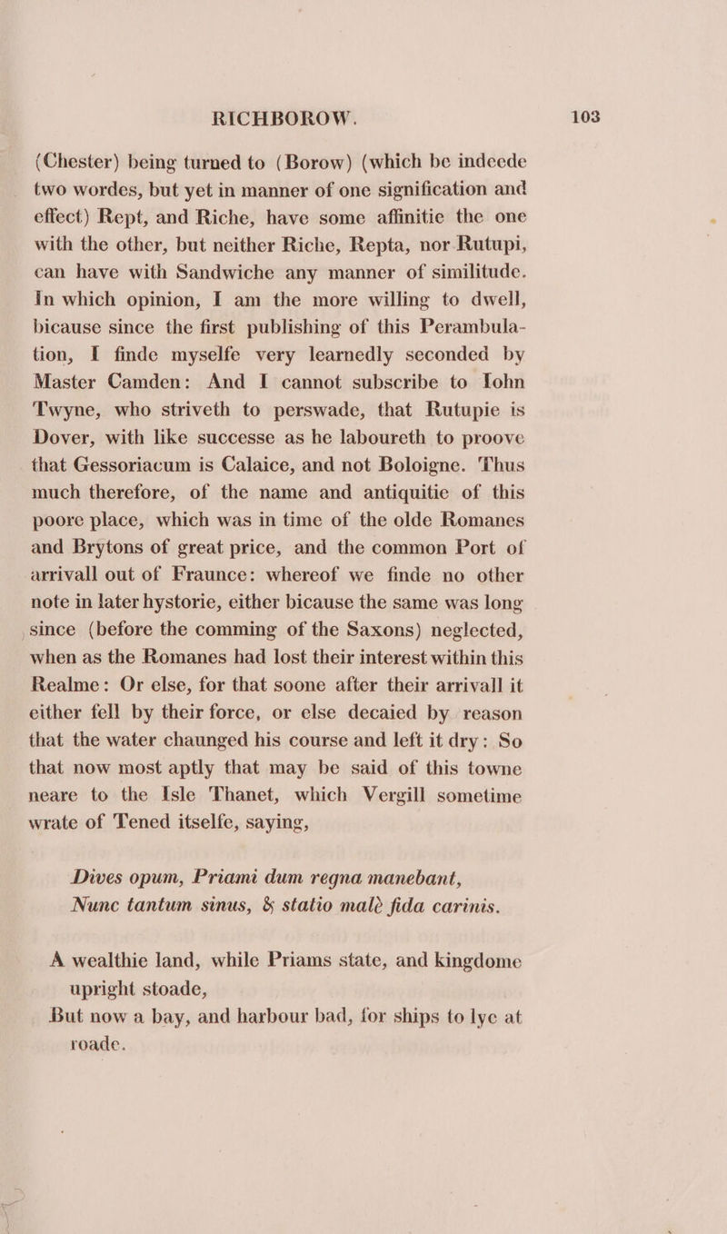 (Chester) being turned to (Borow) (which be indeede two wordes, but yet in manner of one signification and effect) Rept, and Riche, have some affinitie the one with the other, but neither Riche, Repta, nor Rutupi, can have with Sandwiche any manner of similitude. in which opinion, I am the more willing to dwell, bicause since the first publishing of this Perambula- tion, I finde myselfe very learnedly seconded by Master Camden: And I cannot subscribe to Tohn Twyne, who striveth to perswade, that Rutupie is Dover, with like successe as he laboureth to proove that Gessoriacum is Calaice, and not Boloigne. Thus much therefore, of the name and antiquitie of this poore place, which was in time of the olde Romanes and Brytons of great price, and the common Port of arrivall out of Fraunce: whereof we finde no other note in later hystorie, either bicause the same was long since (before the comming of the Saxons) neglected, when as the Romanes had lost their interest within this Realme: Or else, for that soone after their arrival] it either fell by their force, or else decaied by reason that the water chaunged his course and left it dry: So that now most aptly that may be said of this towne neare to the Isle Thanet, which Vergill sometime wrate of Tened itselfe, saying, Dives opum, Priami dum regna manebant, Nunc tantum sinus, &amp; statio male fida carinis. A wealthie land, while Priams state, and kingdome upright stoade, But now a bay, and harbour bad, for ships to lye at roade.