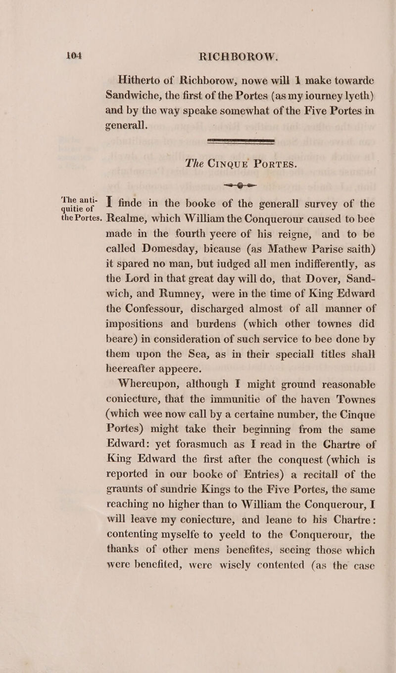 The anti- quitie of the Portes. Hitherto of Richborow, nowe will 1 make towarde Sandwiche, the first of the Portes (as my iourney lyeth) and by the way speake somewhat of the Five Portes in generall. ) The CINQUE PoRTES. a Gee I finde in the booke of the generall survey of the Realme, which William the Conquerour caused to bee made in the fourth yeere of his reigne, and to be called Domesday, bicause (as Mathew Parise saith) it spared no man, but iudged all men indifferently, as the Lord in that great day will do, that Dover, Sand- wich, and Rumney, were in the time of King Edward the Confessour, discharged almost of all manner of impositions and burdens (which other townes did beare) in consideration of such service to bee done by them upon the Sea, as in their speciall titles shall heereafter appeere. Whereupon, although I might ground reasonable coniecture, that the immunitie of the haven Townes (which wee now call by a certaine number, the Cinque Portes) might take their beginning from the same Edward: yet forasmuch as I read in the Chartre of King Edward the first after the conquest (which is reported in our booke of Entries) a recitall of the graunts of sundrie Kings to the Five Portes, the same reaching no higher than to William the Conquerour, I will leave my coniecture, and leane to his Chartre: contenting myselfe to yeeld to the Conquerour, the thanks of other mens benefites, seeing those which were benefited, were wisely contented (as the case