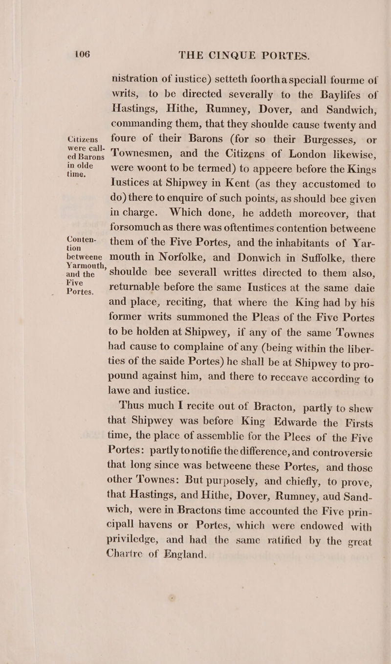 Citizens were call- ed Barons in olde time. Conten- tion betweene Yarmouth, and the Five Portes. nistration of iustice) setteth foorthaspeciall fourme of writs, to be directed severally to the Baylifes of Hastings, Hithe, Rumney, Dover, and Sandwich, commanding them, that they shoulde cause twenty and foure of their Barons (for so their Burgesses, or Townesmen, and the Citizens of London likewise, were woont to be termed) to appeere before the Kings Tustices at Shipwey in Kent (as they accustomed to do) there to enquire of such points, as should bee given in charge. Which done, he addeth moreover, that forsomuch as there was oftentimes contention betweene them of the Five Portes, and the inhabitants of Yar- mouth in Norfolke, and Donwich in Suffolke, there shoulde bee severall writtes directed to them also, returnable before the same Lustices at the same daie and place, reciting, that where the King had by his former writs summoned the Pleas of the Five Portes to be holden at Shipwey, if any of the same Townes had cause to complaine of any (being within the liber- ties of the saide Portes) he shall be at Shipwey to pro- pound against him, and there to receave according to lawe and iustice. Thus much I recite out of Bracton, partly to shew that Shipwey was before King Edwarde the Firsts time, the place of assemblie for the Plees of the Five Portes: partly tonotifie the difference, and controversie that long since was betweene these Portes, and those other ‘Townes: But purposely, and chiefly, to prove, that Hastings, and Hithe, Dover, Rumney, aud Sand- wich, were in Bractons time accounted the Five prin- cipall havens or Portes, which were endowed with priviledge, and had the same ratified by the great Chartre of England.