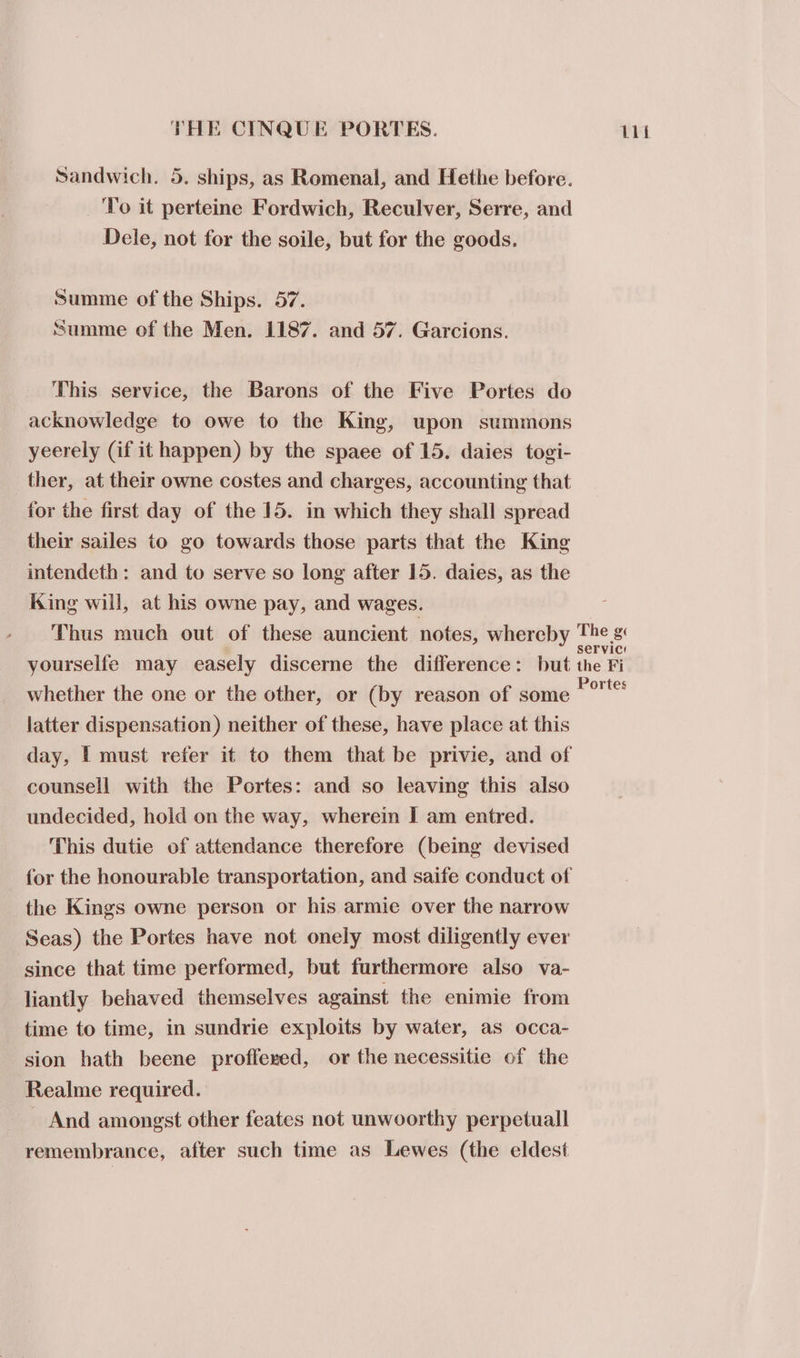 Sandwich. 5. ships, as Romenal, and Hethe before. To it perteine Fordwich, Reculver, Serre, and Dele, not for the soile, but for the goods. Summe of the Ships. 57. Summe of the Men. 1187. and 57. Garcions. This service, the Barons of the Five Portes do acknowledge to owe to the King, upon summons yeerely (if it happen) by the spaee of 15. daies togi- ther, at their owne costes and charges, accounting that for the first day of the 15. in which they shall spread their sailes to go towards those parts that the King intendeth: and to serve so long after 15. daies, as the King will, at his owne pay, and wages. whether the one or the other, or (by reason of some latter dispensation) neither of these, have place at this day, [ must refer it to them that be privie, and of counsell with the Portes: and so leaving this also undecided, hold on the way, wherein I am entred. This dutie of attendance therefore (being devised the Kings owne person or his armie over the narrow Seas) the Portes have not onely most diligently ever since that time performed, but furthermore also va- liantly behaved themselves against the enimie from time to time, in sundrie exploits by water, as occa- sion hath beene proffered, or the necessitie of the Realme required. _ And amongst other feates not unwoorthy perpetual remembrance, after such time as Lewes (the eldest