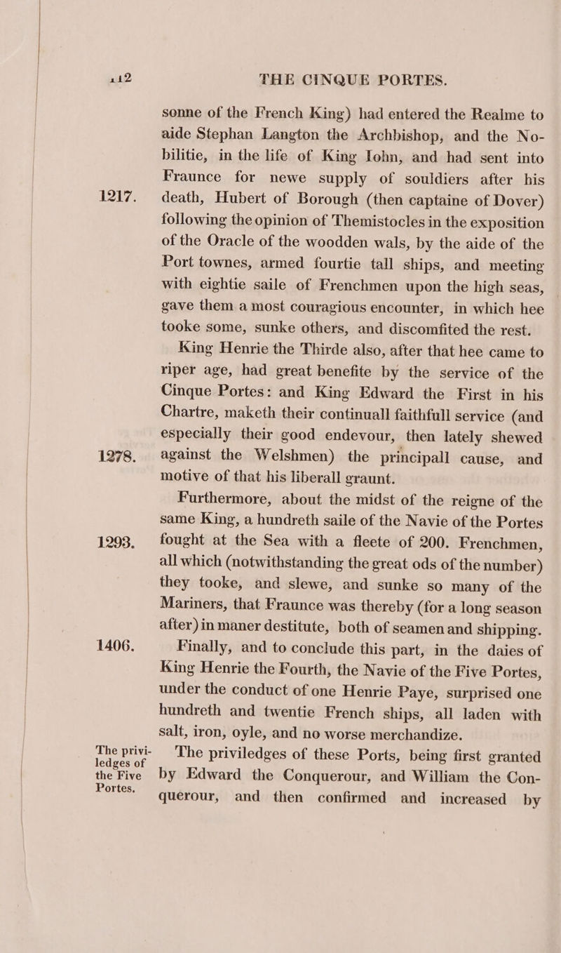 1217. 1278. 1293. 1406. The privi- ledges of the Five Portes. sonne of the French King) had entered the Realme to aide Stephan Langton the Archbishop, and the No- bilitie, in the life of King Iohn, and had sent into Fraunce for newe supply of souldiers after his death, Hubert of Borough (then captaine of Dover) following the opinion of Themistocles in the exposition of the Oracle of the woodden wals, by the aide of the Port townes, armed fourtie tall ships, and meeting with eightie saile of Frenchmen upon the high seas, gave them a most couragious encounter, in which hee tooke some, sunke others, and discomfited the rest. King Henrie the Thirde also, after that hee came to riper age, had great benefite by the service of the Chartre, maketh their continuall faithfull service (and especially their good endevour, then lately shewed against the Welshmen) the principall cause, and motive of that his liberall eraunt. Furthermore, about the midst of the reigne of the same King, a hundreth saile of the Navie of the Portes fought at the Sea with a fleete of 200. Frenchmen, all which (notwithstanding the great ods of the number) they tooke, and slewe, and sunke so many of the Mariners, that Fraunce was thereby (for a long season after) in maner destitute, both of seamen and shipping. Finally, and to conclude this part, in the daies of King Henrie the Fourth, the Navie of the Five Portes, under the conduct of one Henrie Paye, surprised one hundreth and twentie French ships, all laden with salt, iron, oyle, and no worse merchandize. The priviledges of these Ports, being first granted by Edward the Conquerour, and William the Con- querour, and then confirmed and increased by