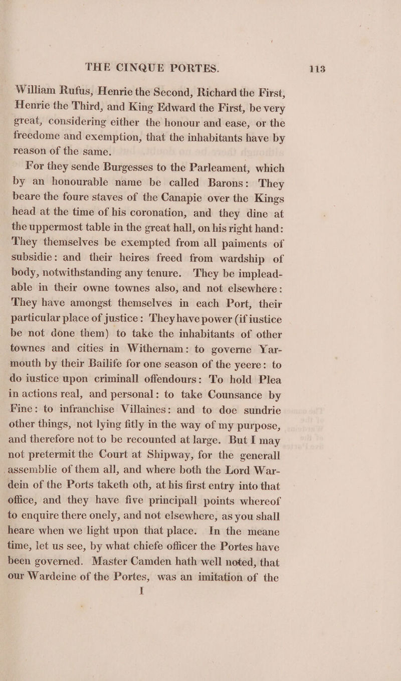 William Rufus, Henrie the Second, Richard the First, Henrie the Third, and King Edward the First, be very great, considering either the honour and ease, or the freedome and exemption, that the inhabitants have by reason of the same. For they sende Burgesses to the Parleament, which by an honourable name be called Barons: They beare the foure staves of the Canapie over the Kings head at the time of his coronation, and they dine at the uppermost table in the great hall, on his right hand: They themselves be exempted from all paiments of subsidie: and their heires freed from wardship of body, notwithstanding any tenure. They be implead- able in their owne townes also, and not elsewhere: They have amongst themselves in each Port, their particular place of justice: They have power (if iustice be not done them) to take the inhabitants of other townes and cities in Withernam: to governe Yar- mouth by their Bailife for one season of the yeere: to do iustice upon criminal] offendours: To hold Plea in actions real, and personal: to take Counsance by Fine: to infranchise Villaines: and to doe sundrie other things, not lying fitly in the way of my purpose, and therefore not to be recounted at large. But I may not pretermit the Court at Shipway, for the generall -assemblie of them all, and where both the Lord War- dein of the Ports taketh oth, at his first entry into that office, and they have five principall points whereof to enquire there onely, and not elsewhere, as you shall heare when we light upon that place. In the meane time, let us see, by what chiefe officer the Portes have been governed. Master Camden hath well noted, that our Wardeine of the Portes, was an imitation of the