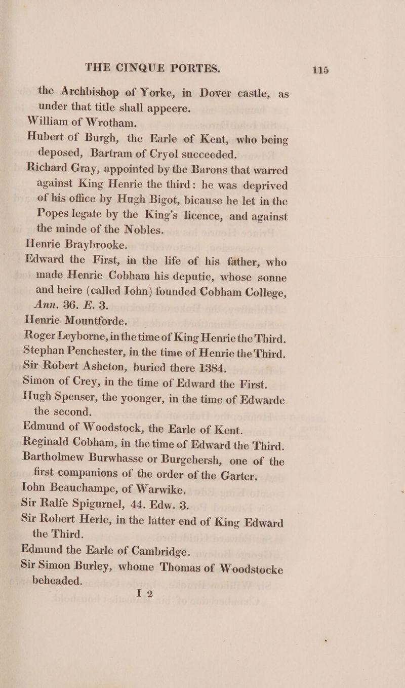 the Archbishop of Yorke, in Dover castle, as under that title shall appeere. William of Wrotham. Hubert of Burgh, the Earle of Kent, who being deposed, Bartram of Cryol succeeded. Richard Gray, appointed by the Barons that warred against King Henrie the third: he was deprived of his office by Hugh Bigot, bicause he let in the Popes legate by the King’s licence, and against the minde of the Nobles. Henrie Braybrooke. Edward the First, in the life of his father, who made Henrie Cobham his deputiec, whose sonne and heire (called Iohn) founded Cobham College, Ann. 36. E. 3. Henrie Mountforde. _ Roger Leyborne, in the time of King Henric the Third. Stephan Penchester, in the time of Henrie the Third. Sir Robert Asheton, buried there 1384. Simon of Crey, in the time of Edward the First. Hugh Spenser, the yoonger, in the time of Edwarde the second. Edmund of Woodstock, the Earle of Kent. Reginald Cobham, in the time of Edward the Third. Bartholmew Burwhasse or Burgehersh, one of the first companions of the order of the Garter. fohn Beauchampe, of Warwike. _ Sir Ralfe Spigurnel, 44. Edw. 3. Sir Robert Herle, in the latter end of King Edward the Third. Edmund the Earle of Cambridge. Sir Simon Burley, whome Thomas of W oodstocke beheaded. 1.2