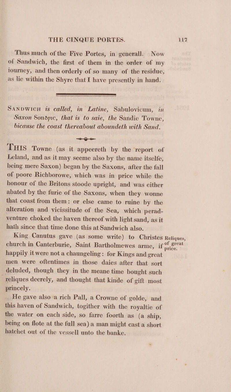 Thus much of the Five Portes, in generall. Now of Sandwich, the first of them in the order of my iourney, and then orderly of so many of the residue, _as lie within the Shyre that I have presently in hand. SANDWICH is called, in Latine, Sabulovicum, in Saxon Sondpic, that is to saie, the Sandie Towne, bicause the coast thereabout aboundeth with Sand. woe THIS Towne (as it appeereth by the report of Leland, and as it may seeme also by the name itselfe, being mere Saxon) began by the Saxons, after the fall of poore Richborowe, which was in price while the honour of the Britons stoode upright, and was cither abated by the furie of the Saxons, when they wonne that coast from them: or else came to ruine by the alteration and vicissitude of the Sea, which perad- venture choked the haven thereof with light sand, as it hath since that time done this at Sandwich also. King Canutus gave (as some write) to Christes Reliques, church in Canterburie, Saint Bartholmewes arme, if eg happily it were not a chaungeling : for Kings and great men were oftentimes in those daies after that sort deluded, though they in the meane time bought such _reliques deerely, and thought that kinde of gift most princely. He gave also a rich Pall, a Crowne of golde, and this haven of Sandwich, togither with the royaltie of the water on each side, so farre foorth as (a ship, being on flote at the full sea) a man might cast a short hatchet out of the vessell unto the banke.