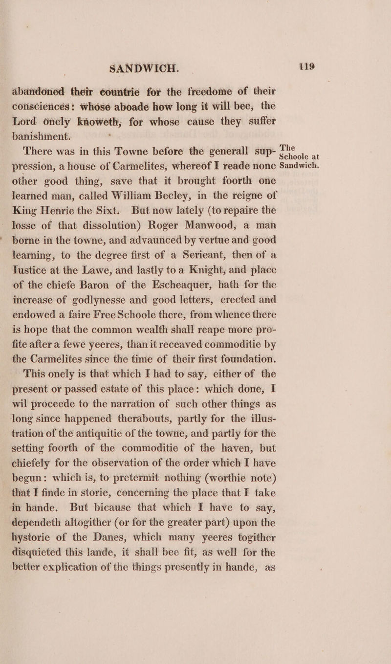 abandoned their ¢ountrie for the freedome of their colisciences: whose aboade how long it will bee, the Lord onely knoweth; for whose cause they suffer banishment: ' There was in this Towne before the generall sup- ae - pression, a house of Carmelites, whereof I reade none Sandwich. other good thing, save that it brought foorth one learned man, called William Becley, in the reigne of King Henrie the Sixt. But now lately (to repaire the - losse of that dissolution) Roger Manwood, a man borne in the towne, and advaunced by vertue and good learning, to the degree first of a Serieant, then of a Justice at the Lawe, and lastly toa Knight, and place of the chiefe Baron of the Escheaquer, hath for the increase of godlynesse and goed letters, erected and endowed a faire Free Schoole there, from whence there is hope that the common wealth shall reape more pro- fite after a fewe yeeres, than it receaved commoditie by the Carmelites since the time of their first foundation. This onely is that which I had to say, either of the present or passed estate of this place: which done, I wil proceede to the narration of such other things as long since happened therabouts, partly for the illus- tration of the antiquitie of the towne, and partly for the setting foorth of the commoditie of the haven, but chiefely for the observation of the order which I have begun: which is, to pretermit nothing (worthie notc) that I finde in storie, concerning the place that I take in hande. But bicause that which I have to say, dependeth altogither (or for the greater part) upon the hystorie of the Danes, which many yeeres togither disquieted this lande, it shall bee fit, as well for the better explication of the things presently in hande, as