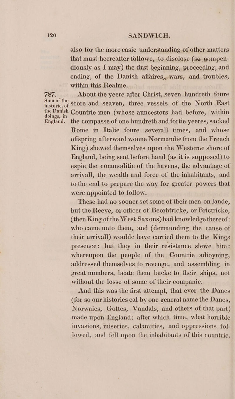 737. also for the more easie understanding of other matters that must heereafter followe, to.disclose (se. gompen- diously as I may) the first beginning, proceeding, and ending, of the Danish aflaires,,.wars, and troubles, within this Realme. : About the yeere after Christ, seven hundreth foure score and seaven, three vessels of the North East doings, in _England. the compasse of one hundreth and fortie yeeres, sacked Rome in Italie foure severall times, and whose ofispring afterward wonne Normandie from the French King) shewed themselves upon the Westerne shore of England, being sent before hand (as it is supposed) to espie the commoditie of the havens, the advantage of arrivall, the wealth and force of the inhabitants, and to the end to prepare the way for greater powers that were appointed to follow. These had no sooner set some of their men on lande, but the Reeve, or officer of Beorhtricke, or Brictricke, (then King of the West Saxons) had knowledge thereof: who came unto them, and (demaunding the cause of their arrivall) woulde have carried them to the Kings presence: but they in their resistance slewe him: whereupon the people of the Countrie adioyning, addressed themselves to revenge, and assembling in great numbers, beate them backe to their ships, not without the losse of some of their companie. And this was the first attempt, that ever the Danes (for so our histories cal by one general name the Danes, Norwaies, Gottes, Vandals, and others of that part) made upon England: after which time, what horrible invasions, miseries, calamities, and oppressions fol- lowed, and fell upon the inhabitants of this countrie,