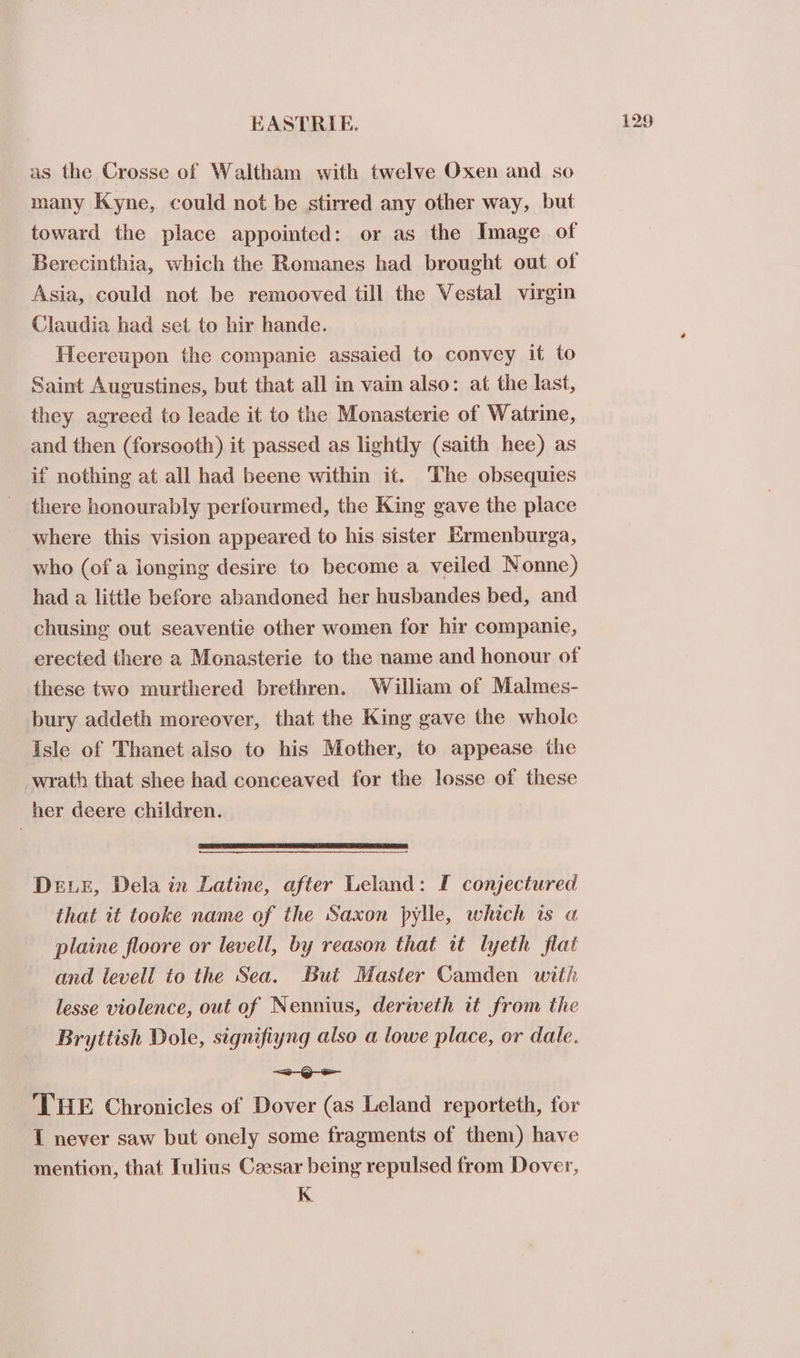 as the Crosse of Waltham with twelve Oxen and so many Kyne, could not be stirred any other way, but toward the place appointed: or as the Image of Berecinthia, which the Romanes had brought out of Asia, could not be remooved till the Vestal virgin Claudia had set to hir hande. Heereupon the companie assaied to convey it to Saint Aucustines, but that all in vain also: at the last, they agreed to leade it to the Monasterie of Watrine, and then (forsooth) it passed as lightly (saith hee) as if nothing at all had beene within it. The obsequies there honourably perfourmed, the King gave the place where this vision appeared to his sister Ermenburga, who (of a longing desire to become a veiled Nonne) had a little before abandoned her husbandes bed, and chusing out seaventie other women for hir companie, erected there a Monasterie to the name and honour of these two murthered brethren. William of Malmes- bury addeth moreover, that the King gave the whoic Isle of Thanet also to his Mother, to appease the wrath that shee had conceaved for the losse of these her deere children. DEE, Dela in Latine, after Leland: IF conjectured that it tooke name of the Saxon pylle, which is a plaine floore or levell, by reason that tt lyeth flat and levell to the Sea. But Master Camden with lesse violence, out of Nennius, deriveth it from the Bryttish Dole, signifiyng also a lowe place, or dale. =o ‘THE Chronicles of Dover (as Leland reporteth, for mention, that Iulius Ceesar being repulsed from Dover, K