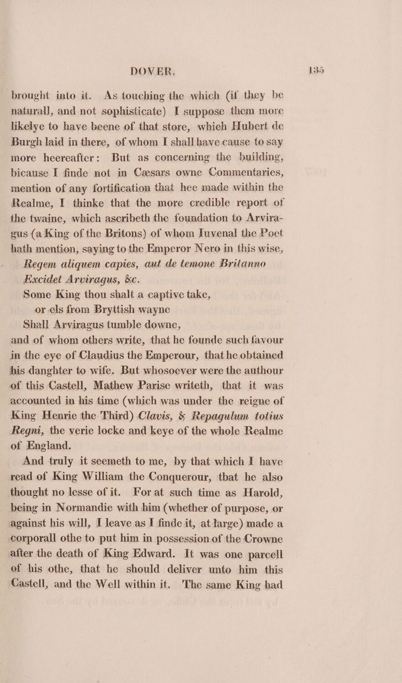 brought into it. As touching the which (if they be natural], and not sophisticate) I suppose them more likelye to have beene of that store, whieh Hubert de Burgh laid in there, of whom I shall have cause to say more heereafter: But as concerning the building, bicause I finde not in Caesars owne Commentaries, mention of any fortification that hee made within the the twaine, which ascribeth the foundation to Arvira- gus (a King of the Britons) of whom Iuvenal the Poet hath mention, saying to the Emperor Nero in this wise, Regem aliquem capies, aut de temone Britanno Excidet Arviragus, &amp;c. Some King thou shalt a captive take, or els from Bryttish wayne Shall Arviragus tumble downe, and of whom others write, that he founde such favour in the eye of Claudius the Emperour, that he obtained his danghter to wife. But whosoever were the authour of this Castell, Mathew Parise writeth, that it was King Henrie the Third) Clavis, &amp; Repagulum totius Regni, the verie locke and keye of the whole Realme of England. And truly it seemeth to me, by that which I have read of King William the Conquerour, tbat he also thought no lesse of it. Forat such time as Harold, bemg in Normandie with him (whether of purpose, or against his will, I leave as I finde it, at large) made a corporall othe to put him in possession of the Crowne after the death of King Edward. It was one parcell of his othe, that he should deliver unto him this Castell, and the Well within it. The same King had