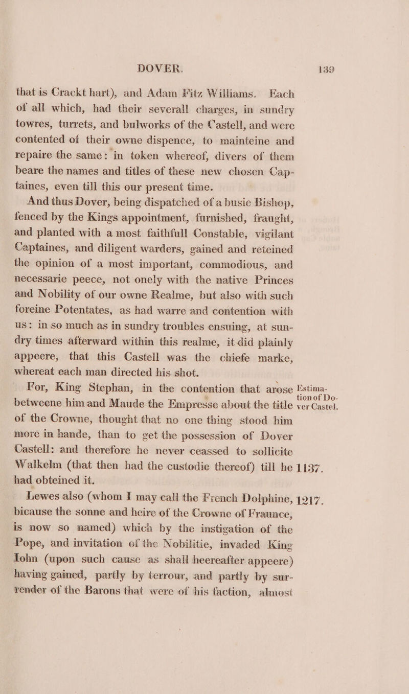 that is Crackt hart), and Adam Fitz Williams. Each of all which, had their severall charges, in sundry towres, turrets, and bulworks of the Castell, and were contented of their owne dispence, to mainteine and repaire the same: in token whereof, divers of them beare the names and titles of these new chosen Cap- taines, even till this our present time. And thus Dover, being dispatched of a busie Bishop, fenced by the Kings appointment, furnished, fraught, and planted with a most faithfull Constable, vigilant Captaines, and diligent warders, gained and reteined the opinion of a most important, commodious, and necessarie peece, not onely with the native Princes and Nobility of our owne Realme, but also with such foreine Potentates, as had warre and contention with us: in so much as in sundry troubles ensuing, at sun- dry times afterward within this realme, it did plainly appeere, that this Castell was the chiefe marke, whereat each man directed his shot. For, King Stephan, in the contention that arose eho betweene him and Maude the Empresse about the title ver Castel. of the Crowne, thought that no one thing stood him more in hande, than to get the possession of Dover Castell: and therefore he never ceassed to sollicite Walkelm (that then had the custodie thereof) till he 1137. had obteined it. Lewes also (whom I may call the French Dolphine, 1917. bicause the sonne and heire of the Crowne of Fraunce, is now so named) which by the instigation of the Pope, and invitation of the Nobilitic, invaded King Tohn (upon such cause as shall heereafter appecre) having gained, parily by terrour, and partly by sur- render of the Barons that were of his faction, almost