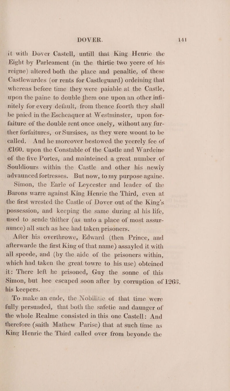 it with Dover Castell, untill that King Henrie the Hight by Parleament (in the thirtie two yeere of his reigne) altered both the place and penaltie, of these Castlewardes (or rents for Castleguard) ordeining that whereas before time they were paiable at the Castle, upon the paine to double them one upon an other infi- nitely for every default, from thence foorth they shall be paied in the Escheaquer at Westminster, upon for- faiture of the double rent once onely, without any fur- ther forfaitures, or Sursises, as they were woont to be £160. upon the Constable of the Castle and Wardeine Souldiours within the Castle and other his newly _ advaunced fortresses. But now, to my purpose againe. Simon, the Earle of Leycester and leader of the Barons warre against Kine Henrie the Third, even at the first wrested the Castle of Dover out of the King’s possession, and keeping the same during al his life, used to sende thither (as unto a place of most assur- aunce) all such as hee had taken prisoners. After his overthrowe, Edward (then Prince, and afterwarde the first King of that name) assayled it with all speede, and (by the aide of the prisoners within, which had taken the great towre to his use) obteined it: There left he prisoned, Guy the sonne of this his keepers. : To make an ende, the Nobilitic of that time were the whole Realme consisted in this one Castell: And therefore (saith Mathew Parise) that at such time as King Henrie the Third called over from beyonde the