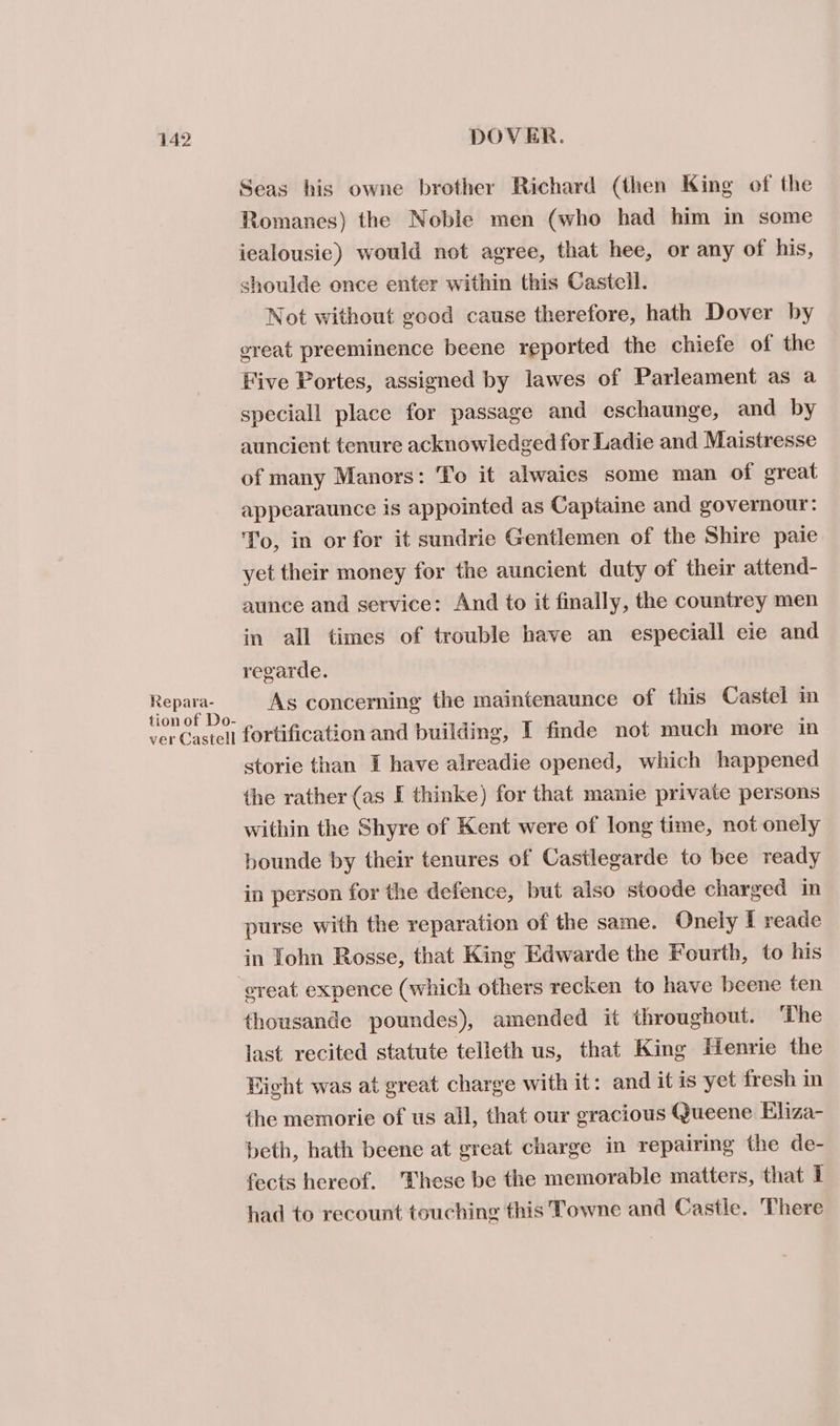 Repara- Seas his owne brother Richard (then King of the Romanes) the Noble men (who had him in some iealousic) would not agree, that hee, or any of his, shoulde once enter within this Castell. Not without good cause therefore, hath Dover by great preeminence beene reported the chiefe of the Five Portes, assigned by lawes of Parleament as a speciall place for passage and eschaunge, and by auncient tenure acknowledged for Ladie and Maistresse of many Manors: To it alwaies some man of great appearaunce is appointed as Captaine and governour: To, in or for it sundrie Gentlemen of the Shire paie yet their money for the auncient duty of their attend- aunce and service: And to it finally, the countrey men in all times of trouble have an especiall eie and regarde. As concerning the maintenaunce of this Castel in storie than I have alreadie opened, which happened the rather (as I thinke) for that manie private persons within the Shyre of Kent were of long time, not onely bounde by their tenures of Castlegarde to bee ready in person for the defence, but also stoode charged in purse with the reparation of the same. Onely I reade in Tohn Rosse, that King Edwarde the Fourth, to his thousande poundes), amended it throughout. ‘The last recited statute telleth us, that King Henrie the Right was at great charge with it: and it is yet fresh in the memorie of us all, that our gracious Queene Eliza- beth, hath beene at great charge in repairing the de- fects hereof. These be the memorable matters, that I had to recount touching this Towne and Castle. 'There