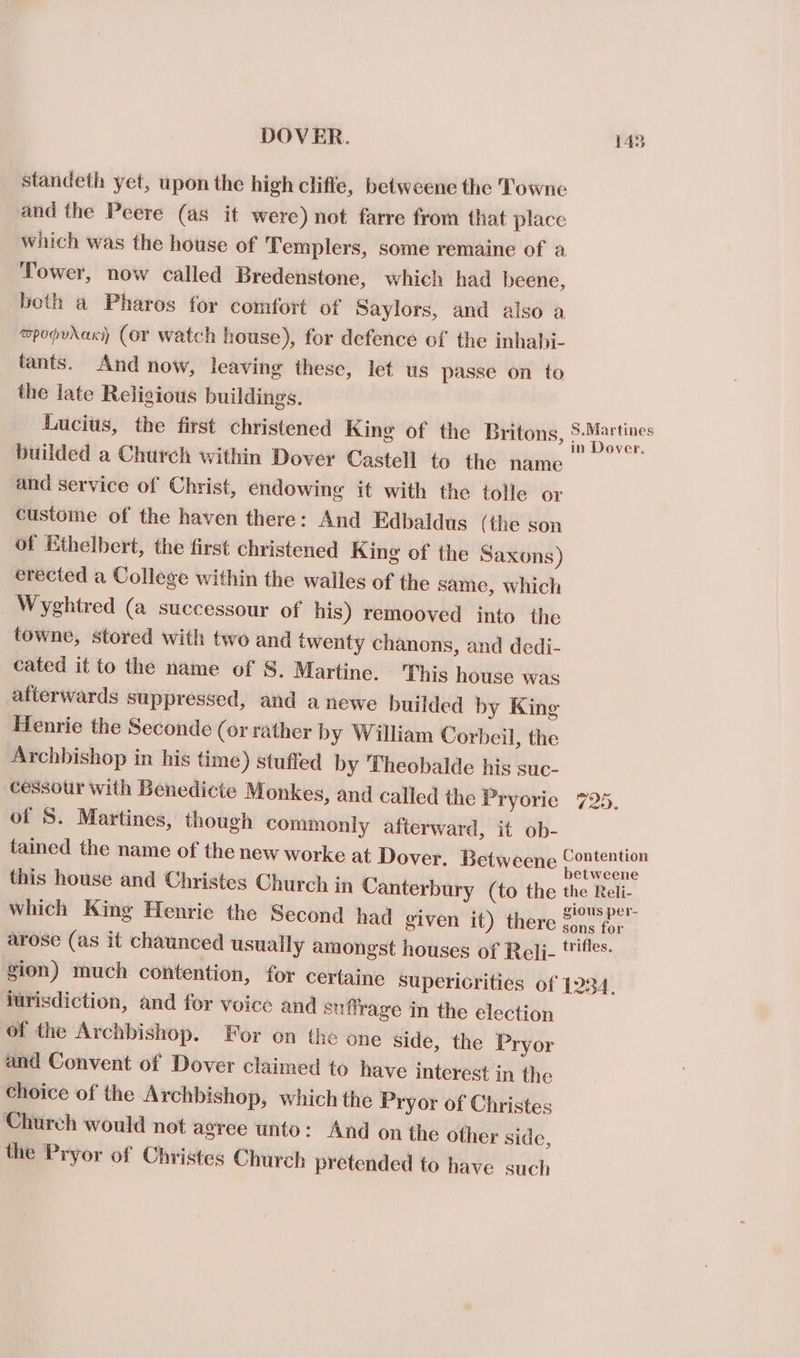 standeth yet, upon the high cliffe, betweene the Towne and the Peere (as it were) not farre from that place which was the house of Templers, some remaine of a Tower, now called Bredenstone, which had beene, both a Pharos for comfort of Saylors, and also a mpopvraki) (or watch house), for defence of the inhahi- tants. And now, leaving these, let us passe on to the late Religious buildings. Lucius, the first christened King of the Britons, oe : builded a Church within Dover Castell to the name and service of Christ, endowing it with the tolle or custome of the haven there: And Edbaldus (the son of Ethelbert, the first christened King of the Saxons) erected a College within the walles of the same, which Wyghtred (a successour of his) remooved into the towne, stored with two and twenty chanons, and dedi- cated it to the name of S. Martine. This house was afterwards suppressed, and a newe builded by King Henrie the Seconde (or rather by William Corbeil, the Archbishop in his time) stuffed by Theobalde his suc- cessour with Benedicte Monkes, and called the Pryorie 725. of 5. Martines, though commonly afterward, it ob- tained the name of the new worke at Dover. Betweene oS kl this house and Christes Church in Canterbury (to the the Reli- which King Henrie the Second had given it) there Sons tor arose (as it chaunced usuaily amongst houses of Reli- ttifles. gion) much contention, for certaine supericrities of 1234. jurisdiction, and for voice and suffrage in the election of the Archbishop. For on the one side, the Pryor and Convent of Dover claimed to have interest in the choice of the Archbishop, which the Pryor of Christes Church would not agree unto: And on the other side, the Pryor of Christes Church pretended to have such