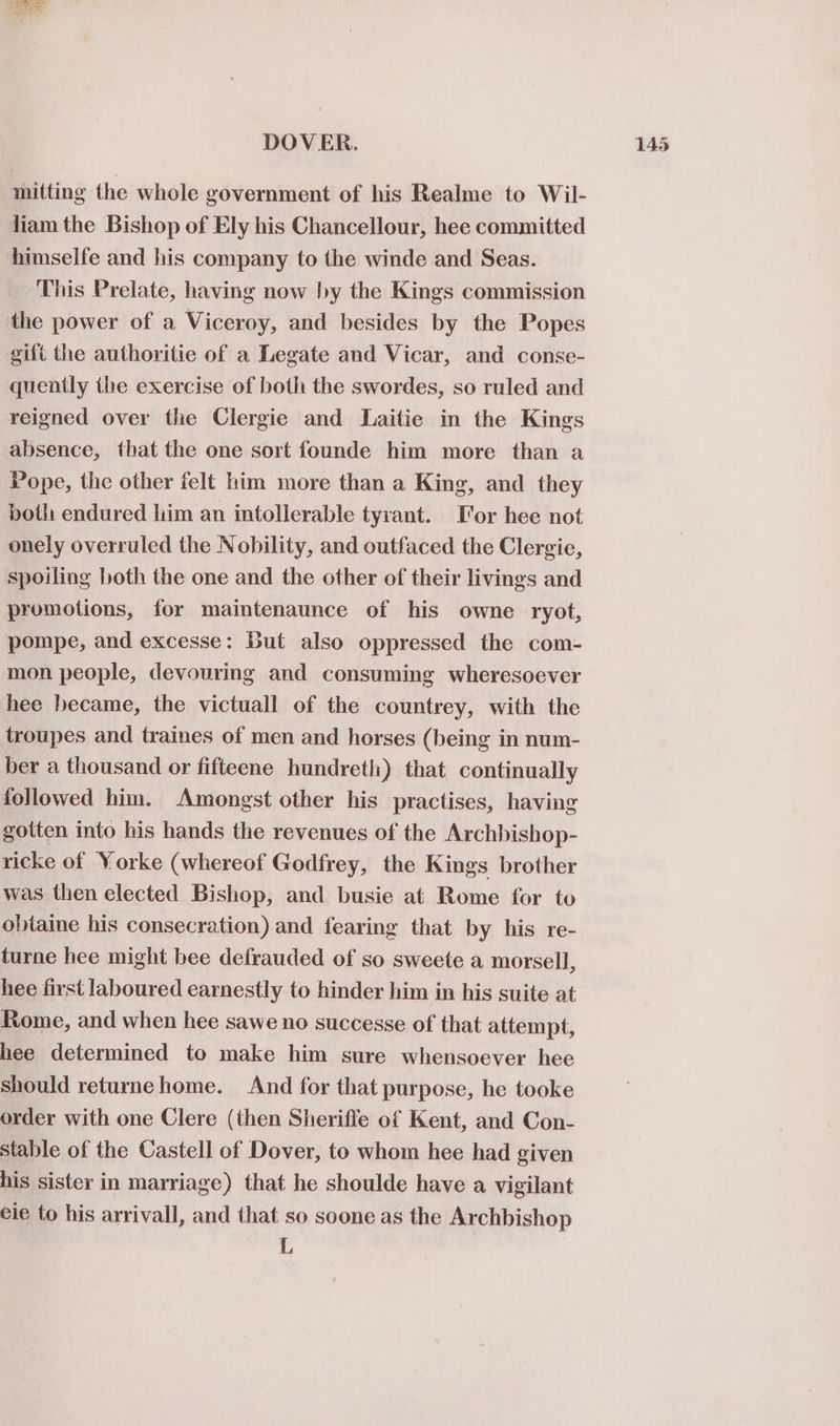 Gta ae mitting the whole government of his Realme to Wil- liam the Bishop of Ely his Chancellour, hee committed himselfe and his company to the winde and Seas. This Prelate, having now by the Kings commission the power of a Viceroy, and besides by the Popes gift the authoritie of a Legate and Vicar, and conse- quently the exercise of both the swordes, so ruled and reigned over the Clergie and Laitie in the Kings absence, that the one sort founde him more than a Pope, the other felt him more than a King, and they both endured him an intollerable tyrant. Tor hee not onely overruled the Nobility, and outfaced the Clergie, spoiling both the one and the other of their livings and promotions, for maintenaunce of his owne ryot, pompe, and excesse: But also oppressed the com- mon people, devouring and consuming wheresoever hee became, the victuall of the countrey, with the troupes and traines of men and horses (being in num- ber a thousand or fifteene hundreth) that continually followed him. Amongst other his practises, having gotten into his hands the revenues of the Archbishop- ricke of Yorke (whereof Godfrey, the Kings brother was then elected Bishop, and busie at Rome for to obtaine his consecration) and fearing that by his re- turne hee might bee defrauded of so sweete a morsell, hee first laboured earnestly to hinder him in his suite at Rome, and when hee sawe no successe of that attempt, hee determined to make him sure whensoever hee should returnehome. And for that purpose, he tooke order with one Clere (then Sherifle of Kent, and Con- stable of the Castell of Dover, to whom hee had given his sister in marriage) that he shoulde have a vigilant eie to his arrivall, and that so soone as the Archbishop L,