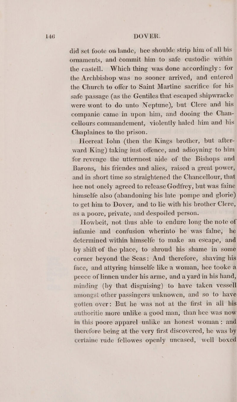 did set foote on lande, hee shoulde strip him of all his ornaments, and éommit him to safe custodie within the castell. Which thing was done accordingly: for the Archbishop was no sooner arrived, and entered the Church to offer to Saint Martine sacrifice for his safe passage (as the Gentiles that escaped shipwracke were wont to do unto Neptune), but Clere and his companie came in upon him, and dooing the Chan- cellours commandement, violently haled him and his Chaplaines to the prison. Heereat [ohn (then the Kings brother, but after- ward King) taking iust offence, and adioyning to him for revenge the uttermost aide of the Bishops and Barons, his friendes and alies, raised a great power, and in short time so straightened the Chancellour, that hee not onely agreed to release Godfrey, but was faine himselfe also (abandoning his late pompe and glorie) to get him to Dover, and to lie with his brother Clere, as a poore, private, and despoiled person. Howbeit, not thus able to endure long the note of infamie and confusion wherinto he was falne, he determined within himselfe to make an escape, and by shift of the place, to shroud his shame in some comer beyond the Seas: And therefore, shaving his face, and attyring himselfe like a woman, hee tooke a peece of linnen under his arme, and a yard in his hand, minding (by that disguising) to have taken vessell amongst other passingers unknowen, and so to have gotten over: But he was not at the first in all his authoritie more unlike a good man, than hee was now in this poore apparel unlike an honest woman : and therefore being at the very first discovered, he was by certaine rude fellowes openly uncased, well boxed