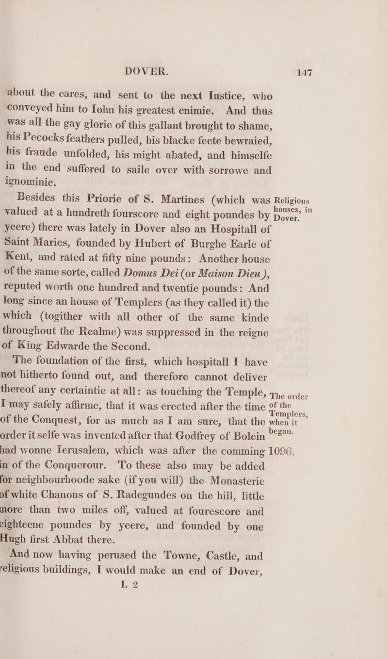 about the eares, and sent to the next Tustice, who conveyed him to [ohn his greatest enimie. And thus was all the gay glorie of this gallant brought to shame, his Pecocks feathers pulled, his blacke feete bewraied, his fraude unfolded, his might abated, and himselfe in the end suffered to saile over with sorrowe and ignominie. Besides this Priorie of S. Martines (which was Religious valued at a hundreth fourscore and eight poundes by ee a = yeere) there was lately in Dover also an Hospitall of Saint Maries, founded by Hubert of Burghe Earle of Kent, and rated at fifty nine pounds: Another house of the same sorte, called Domus Dei (or Maison Dieu Ds reputed worth one hundred and twentie pounds: And long since an house of Templers (as they called it) the which (togither with all other of the same kinde throughout the Realme) was suppressed in the reigne of King Edwarde the Second. The foundation of the first, which hospitall I have not hitherto found out, and therefore cannot deliver thereof any certaintie at all: as touching the Temple, the order I may safely affirme, that it was erected after the time a ie of the Conquest, for as much as I am sure, that the when it order it selfe was invented after that Godfrey of Bolein las had wonne lerusalem, which was after the comming 1096. in of the Conquerour. ‘To these also may be added for neighbourhoode sake (if you will) the Monasterie of white Chanons of S. Radegundes on the hill, little more than two miles off, valued at fourescore and eighteene poundes by yeere, and founded by one Hugh first Abbat there. And now having perused the Towne, Castle, and religious buildings, I would make an end of Dover, L2
